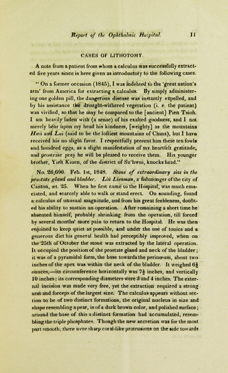 CASES OF LITHOTOMY. A note from a patieni from whom a calculus was successfully extract- ed five years since is here given as introductory to the following cases.  On a former occasion (1845), I was indebted to the 'great nation's arm' from America for extracting a calculus. By simply administer- ing one golden pill, the dangerous disease was instantly expelled, and by his assistance the drought-withered vegetation (i. e. the patient) was vivified, so that he may be compared to the [ancient] Pien Tsioh. I am heavily laden with (a sense) of his exalted goodness, and I not merely War upon my head his kindness, [weighty] as the mountains Hwii acrd Lui (said to be the loftiest mountains of China), but I have received his no slight favor. I respectfully present him these ten fowls and hundred eggs, as a slight manifestation of mv heartfelt gratitude, and prostrate pray he will be pleased to receive them. His younger brother, Yieh Kiuen, of the district of Sz'hwui, knocks head. No. 26,000. Feb. 1st, 1848. Stone of extraordinary size in the prostate gland and bladder. Liu Lienmau, a fishmonger of the city of Canton, oet. 25. When he first came to the Hospital, was much ema- ciated, and scarcely able to walk or stand erect. On sounding, found a calculus of unusual magnitude, and from his great feebleness, doubt- ed his ability to sustain an operation. After remaining a short time he absented himself, probably shrinking from the operation, till forced by several months' more pain to return to the Hospital. He was then enjoined to keep quiet as possible, and under the use of tonics and a generous diet his general health had perceptibly improved, when on the 25th of October the stone was extracted by the lateral operation. It occupied the position of the prostate gland and neck of the bladder ; it was of a pyramidal form, the base towards the perinceum, about two inches of the apex was within the neck of the bladder. It weighed 6J ounces,—its circumference horizontally was 7J inches, and vertically 10 inches ; its corresponding diameters were 3 and 4 inches. The exter- nal incision was made very free, yet the extraction required a strong arm and forceps of the largest size. The calculus appears without sec- lion to be of two distinct formations, the original nucleus in size and shape resembling a pear, is of a dark brown color, and polished surface ; around the base of this a distinct formation had accumulated, resem- bling the triple phosphates. Though the new accretion was for the most part smooth, there were sharp coral-like protrusions on the side towards