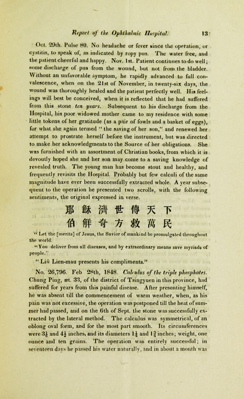 Oct. 29th. Pulse 80. No headache or fever since tlie operation, or cystitis, to speak of, as indicated by ropy pus. The water free, and the patient cheerful and happy. Nov. 1 st. Patient continues to do well; some discharge of pus from the wound, but not from the bladder. Without an unfavorable symptom, he rapidly advanced to full con- valescence, when on the 21st of November, in twenty-six days, the wound was thoroughly healed and the patient perfectly well. His feel- ings will best be conceived, when it is reflected that he had suffered from this stone ten years. Subsequent to his discharge from the Hospital, his poor widowed mother came to my residence with some little tokens of her gratitude (as a pair of fowls and a basket of eggs), for what she again termed  the saving of her son, and renewed her attempt to prostrate herself before the instrument, but was directed to make her acknowledgments to the Source of her obligations. She was furnished with an assortment of Christian books, from which it is devoutly hoped she and her son may come to a saving knowledge of revealed truth. The young man has become stout and healthy, and frequently revisits the Hospital. Probably but few calculi of the same magnitude have ever been successfully extracted whole. A year subse- quent to the operation he presented two scrolls, with the following sentiments, the original expressed in verse. m ft m it » % t ffi i » n m & R ' Let the [merits] of Jesus, the Savior of mankind be promulgated throughout the world. You deliver from all diseases, and by extraordinary means save myriads of people.  Liu Lien-mau presents his compliments. No. 26,796. Feb 28th, 1848. Cab ulus of the triple phosphates. Chung Ping, aet. 33, of the district of Tsingyuen in this province, had suffered for years from this painful disease. After presenting himself, he was absent till the commencement of warm weather, when, as his pain was not excessive, the operation was postponed till the heat of sum- mer had passed, and on the 6th of Sept. the stone was successfully ex- tracted by the lateral method. The calculus was symmetrical, of an oblong oval form, and for the most part smooth. Its circumferences were3J and 4J inches, and its diameters \\ and 1^ inches; weight, one ounce and ten grains. The operation was entirely successful; in seventeen days he passed his water naturally, and in about a monih was