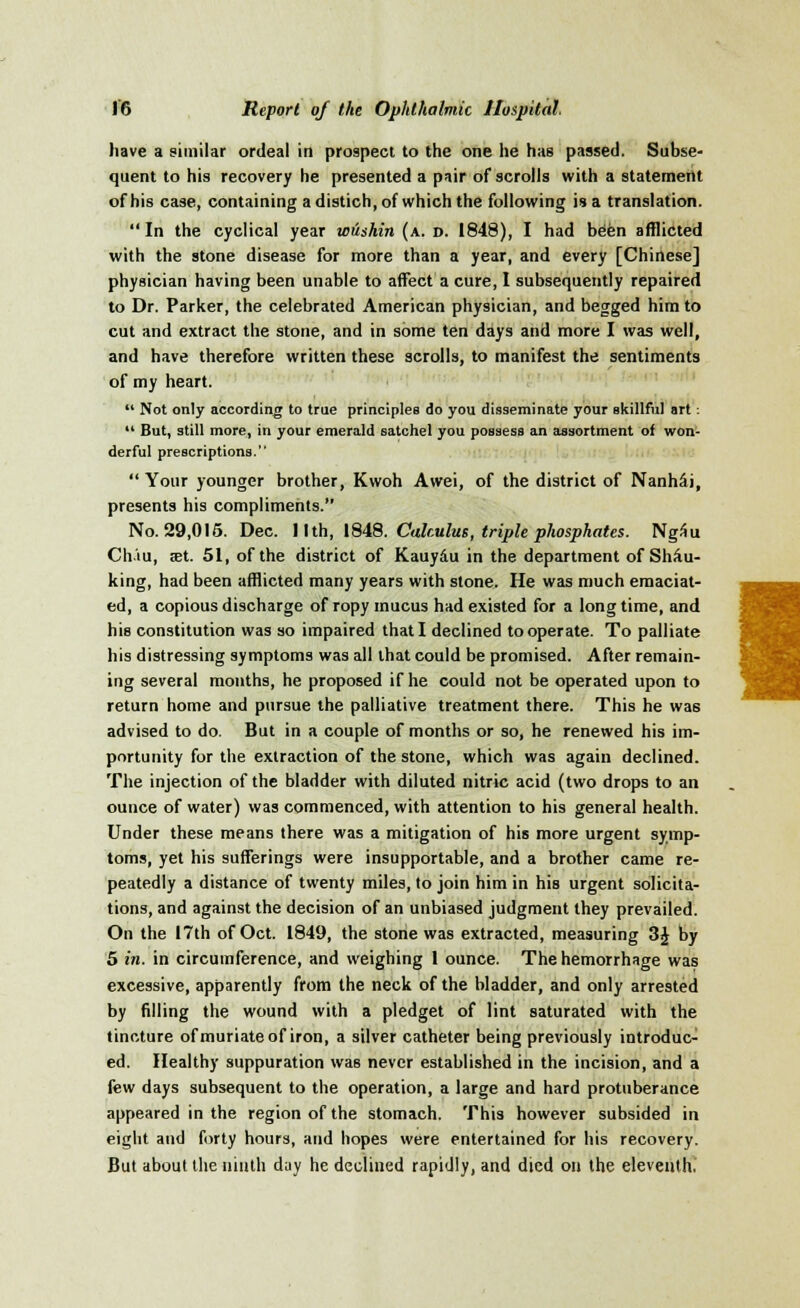 have a similar ordeal in prospect to the one he has passed. Subse- quent to his recovery he presented a pair of scrolls with a statement of his case, containing a distich, of which the following is a translation. In the cyclical year wushin (a. d. 1848), I had been afflicted with the stone disease for more than a year, and every [Chinese] physician having been unable to affect a cure, I subsequently repaired to Dr. Parker, the celebrated American physician, and begged him to cut and extract the stone, and in some ten days and more I was well, and have therefore written these scrolls, to manifest the sentiments of my heart.  Not only according to true principles do you disseminate your skillful art:  But, still more, in your emerald satchel you possess an assortment of won- derful prescriptions.  Your younger brother, Kwoh Awei, of the district of NanhSi, presents his compliments. No. 29,015. Dec. 11 th, 1848. Cdkulus, triple phosphates. NgSu Ch'iu, set. 51, of the district of Kauy&u in the department of Shac- king, had been afflicted many years with stone. He was much emaciat- ed, a copious discharge of ropy mucus had existed for a longtime, and his constitution was so impaired that I declined to operate. To palliate his distressing symptoms was all that could be promised. After remain- ing several months, he proposed if he could not be operated upon to return home and pursue the palliative treatment there. This he was advised to do. But in a couple of months or so, he renewed his im- portunity for the extraction of the stone, which was again declined. The injection of the bladder with diluted nitric acid (two drops to an ounce of water) was commenced, with attention to his general health. Under these means there was a mitigation of his more urgent symp- toms, yet his sufferings were insupportable, and a brother came re- peatedly a distance of twenty miles, to join him in his urgent solicita- tions, and against the decision of an unbiased judgment they prevailed. On the 17th of Oct. 1849, the stone was extracted, measuring 3J by 5 in. in circumference, and weighing 1 ounce. The hemorrhage was excessive, apparently from the neck of the bladder, and only arrested by filling the wound with a pledget of lint saturated with the tincture of muriate of iron, a stiver catheter being previously introduc- ed. Healthy suppuration was never established in the incision, and a few days subsequent to the operation, a large and hard protuberance appeared in the region of the stomach. This however subsided in eight and forty hours, and hopes were entertained for his recovery. But about the ninth day he declined rapidly, and died on the eleventh. 1