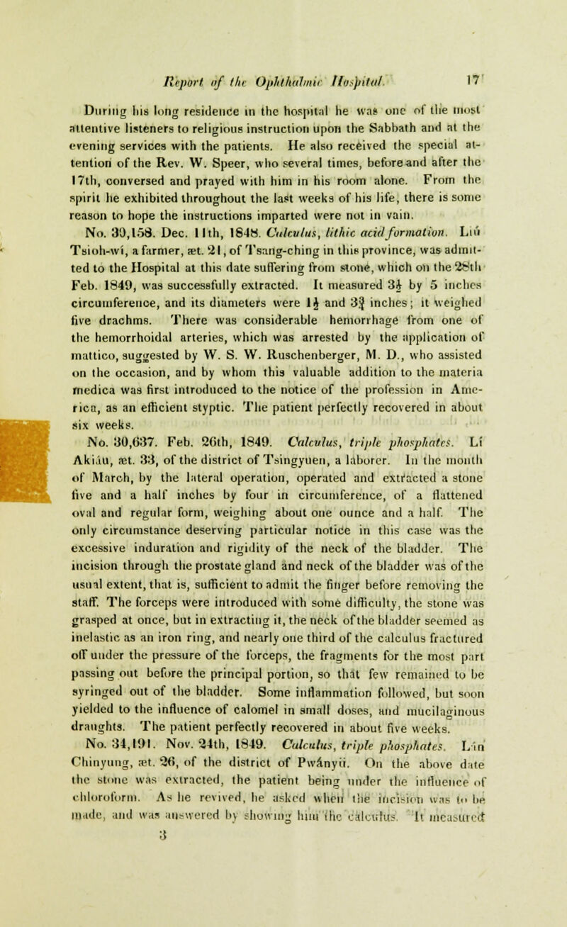 I During lus long residence in the hospital lie was one of the most attentive listeners to religious instruction upon the Sabbath and at the evening services with the patients. He also received the special at- tention of the Rev. W. Speer, who several times, beforeand after the 17th, conversed and prayed with him in his room alone. From the spirit he exhibited throughout the last weeks of his life, there is some reason to hope the instructions imparted were not in vain. No. 30,158. Dec. llth, 1848. Calculus, lithic acid formation. Liu Tsioh-wi, a farmer, an. '21, of Tsang-ching in this province, was admit- ted to the Hospital at this date suffering from stone, which on the 28th Feb. 1849, was successfully extracted. It measured 3A by 5 inches circumference, and its diameters were 1J and 3J inches; it weighed five drachms. There was considerable hemorrhage from one of the hemorrhoidal arteries, which was arrested by the application of mattico, suggested by W. S. W. Ruschenberger, M. D., who assisted on the occasion, and by whom this valuable addition to the materia medica was first introduced to the notice of the profession in Ame- rica, as an efficient styptic. The patient perfectly recovered in about six weeks. No. 30,637. Feb. 26th, 1849. Calculus, triple phosphates. L! Aki.'iu, net. 33, of the district of Tsingyuen, a laborer. In the month of March, by the lateral operation, operated and extracted a stone live and a half inches by four in circumference, of a flattened oval and regular form, weighing about one ounce and a half. The only circumstance deserving particular notice in this case was the excessive induration and rigidity of the neck of the bladder. The incision through the prostate gland and neck of the bladder was of the usual extent, that is, sufficient to admit the finger before removing the staff. The forceps were introduced with some difficulty, the stone was grasped at once, but in extracting it, the neck of the bladder seemed as inelastic as an iron ring, and nearly one third of the calculus fractured off under the pressure of the forceps, the fragments for the most part passing out before the principal portion, so that few remained to be syringed out of the bladder. Some inflammation followed, but soon yielded to the influence of calomel in small doses, and mucilaginous draughts. The patient perfectly recovered in about five weeks. No. 34,191. Nov. 24th, 1849. Calculus, triple phosphates, Lin Chinyung, ?et. 26, of the district of Pwanyii. On the above date the stone was extracted, the patient being under the influence of chloroform. As he revived, he asked when the incision was in lie made, and was answered by showing Iniu iln; rj&lctrftis li measured 3