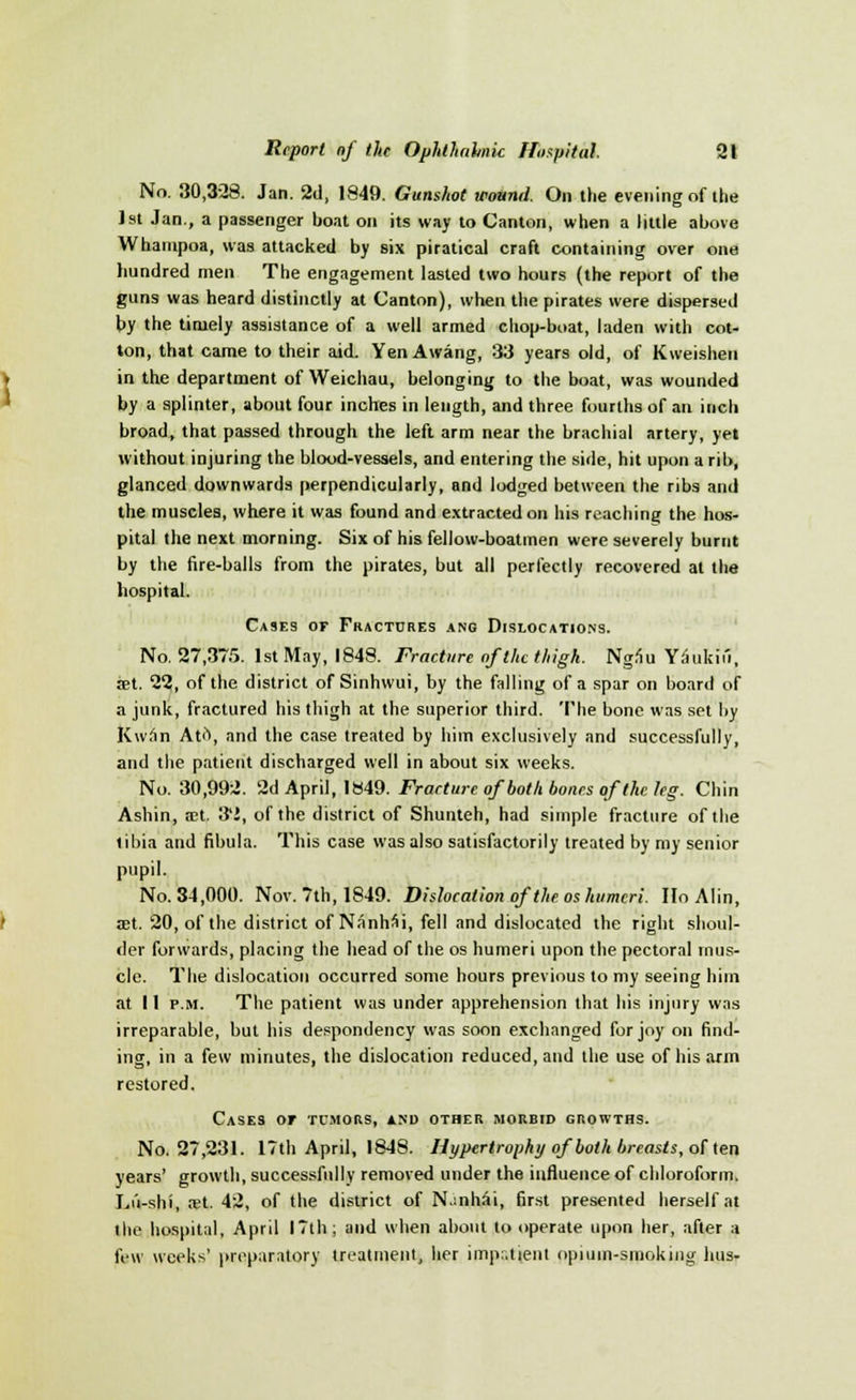 No. 30,328. Jan. 2d, 1849. Gunshot wound. On the evening of the 1st Jan., a passenger boat on its way to Canton, when a little above Whampoa, was attacked by six piratical craft containing over one hundred men The engagement lasted two hours (the report of the guns was heard distinctly at Canton), when the pirates were dispersed by the timely assistance of a well armed chop-boat, laden with cot- ton, that came to their aid. Yen Awang, 33 years old, of Kweishen in the department of Weichau, belonging to the boat, was wounded by a splinter, about four inches in length, and three fourths of an inch broad, that passed through the left arm near the brachial artery, yet without injuring the blood-vessels, and entering the side, hit upon a rib, glanced downwards perpendicularly, and lodged between the ribs and the muscles, where it was found and extracted on his reaching the hos- pital the next morning. Six of his fellow-boatmen were severely burnt by the fire-balls from the pirates, but all perfectly recovered at the hospital. Cases or Fractures ano Dislocations. No. 27,375. 1st May, 1848. Fracture of the thigh. Ngau Yaukifi, set. 22, of the district of Sinhwui, by the falling of a spar on board of a junk, fractured his thigh at the superior third. The bone was set by Kwan Ati\ and the case treated by him' exclusively and successfully, and the patient discharged well in about six weeks. No. 30,992. 2d April, 1849. Fracture of both bones of the leg. Chin Ashin, an. 32, of the district of Shunteh, had simple fracture of the tibia and fibula. This case was also satisfactorily treated by my senior pupil. No. 34,000. Nov. 7th, 1849. Dislocation of the os humeri. HoAlin, aet. 20, of the district of Nanhai, fell and dislocated the right shoul- der forwards, placing the head of the os humeri upon the pectoral mus- cle. The dislocation occurred some hours previous to my seeing him at 11 p.m. The patient was under apprehension that his injury was irreparable, but his despondency was soon exchanged for joy on find- ing, in a few minutes, the dislocation reduced, and the use of his arm restored. Cases or tumors, and other morbid growths. No. 27,231. 17th April, 1848. Hypertrophy of both breasts, o[ ten years' growth, successfully removed under the influence of chloroform. Lu-shi, ret. 42, of the district of N.:nhsi, first presented herself at I he hospital, April 17th; and when about to operate upon her, after a few weeks' preparatory treatment, her impr.tient opium-smoking bus-