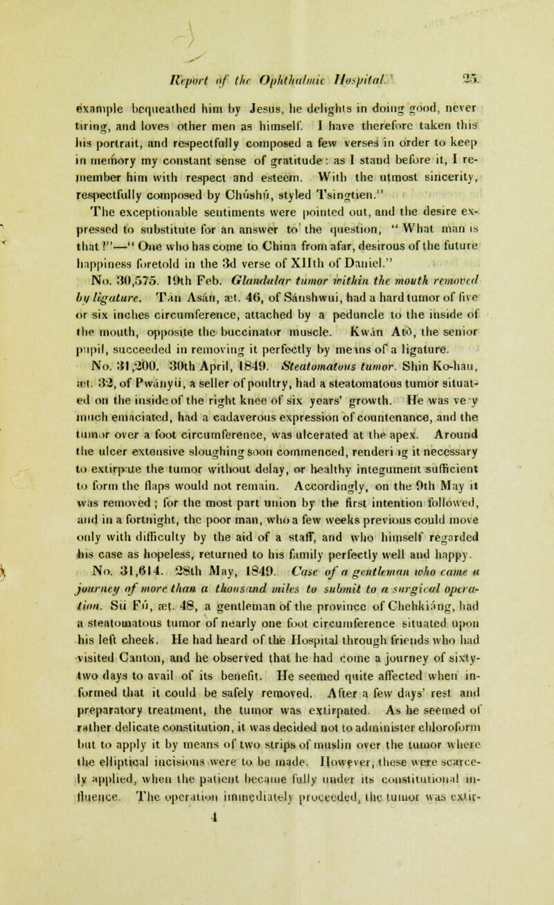 example bequeathed him by Jesus, he delights in doing good, never tiring, and loves other men as himself. I have therefore taken this his portrait, and respectfully composed a few verses in order to keep in memory my constant sense of gratitude: as 1 stand before it, I re- member him with respect and esteem. With the utmost sincerity, respectfully composed by Chiishu, styled Tsingtien. The exceptionable sentiments were pointed out, and the desire ex- pressed to substitute for an answer to the question, What man is that?— One who has come to China from afar, desirous of the future happiness foretold in the 3d verse of Xllth of Daniel. No. 30,575. 19th Feb. Glandular tumor within the mouth removed bu ligature. Tan As;in, vc\. 46, of Sanshwui, had a hard tumor of live or six inches circumference, attached by a peduncle to the inside of (lie mouth, opposite the buccinator muscle. Kwan Atd, the senior pupil, succeeded in removing it perfectly by memsof a ligature. No. 31,'200. 30th April, 1840. Steatomatous tumor. Shin Ko-hau, jet. 32, of Pwanyii, a seller of poultry, had a steatomatous tumor situat- ed on the inside of the right knee of six years' growth. He was vey much emaciated, had a cadaverous expression of countenance, and the tumor over a foot circumference, was ulcerated at the apex. Around the ulcer extensive sloughing soon commenced, renderi lg it necessary to extirpate the tumor without delay, or healthy integument sufficient to form the flaps would not remain. Accordingly, on the 0th May it was removed ; for the most part union by the first intention followed, and in a fortnight, the poor man, who a few weeks previous could move only with difficulty by the aid of a staff, and who himself regarded his case as hopeless, returned to his family perfectly well and happy. No. 31,614. 28th May, 1849. Case of a gentleman who came u journcu of more than a thousand miles to submit to a surgical opera- tion. Sit Fu, m\. 48, a gentleman of the province of Chehkinng, had a steatomatous tumor of nearly one foot circumference situated upon his left cheek. He had heard of the IlospitaJ through friends who had visited Canton, and he observed that he had come a journey of sixty- two days to avail of its benefit. He seemed quite affected when in- formed that it could be safely removed. After a few days' rest and preparatory treatment, the tumor was extirpated. As he seemed of rather delicate constitution, it was decided not to administer chloroform but to apply it by means of two strips of muslin over the tumor where the elliptical incisions were to be made. However, these were scarce- ly applied, when the patient became fully under its constitutional in- fluence. The operation immediately proceeded, the tumor was e.xiir- 1