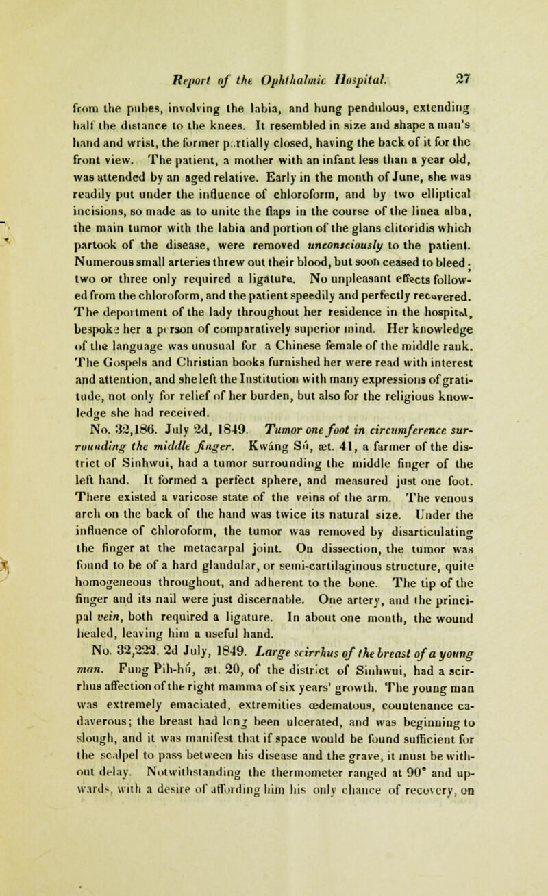 from the pul>es, involving the labia, and hung pendulous, extending half the distance to the knees. It resembled in size and shape a man's hand and wrist, the former partially closed, having the back of it for the front view. The patient, a mother with an infant less than a year old, was attended by an aged relative. Early in the month of June, she was readily put under the influence of chloroform, and by two elliptical incisions, so made as to unite the flaps in the course of the linea alba, the main tumor with the labia and portion of the glans clitoridis which partook of the disease, were removed unconsciously to the patient. Numerous small arteries threw out their blood, but soon ceased to bleed • two or three only required a ligature. No unpleasant effects follow- ed from the chloroform, and the patient speedily and perfectly recovered. The deportment of the lady throughout her residence in the hospitnl, bespokj her a pt rson of comparatively superior inind. Her knowledge of the language was unusual for a Chinese female of the middle rank. The Gospels and Christian books furnished her were read with interest and attention, and she left the Institution with many expressions of grati- tude, not only for relief of her burden, but also for the religious know- ledge she had received. No. 32,186. July 2d, 1849. Tumor one foot in circumference sur- rounding the middle finger. Kwing Su, set. 41, a farmer of the dis- trict of Sinhwui, had a tumor surrounding the middle finger of the left hand. It formed a perfect sphere, and measured just one foot. There existed a varicose state of the veins of the arm. The venous arch on the back of the hand was twice its natural size. Under the influence of chloroform, the tumor was removed by disarticulating the finger at the metacarpal joint. On dissection, the tumor was found to be of a hard glandular, or semi-cartilaginous structure, quite homogeneous throughout, and adherent to the bone. The tip of the finger and its nail were just discernable. One artery, and the princi- pal vein, both required a ligature. In about one month, the wound healed, leaving him a useful hand. No. 32,222. 2d July, 1849. Large scirrhus of the breast of a young man. Fung Pih-hii, set. 20, of the district of Sinhwui, had a scir- rhus affection of the right mamma of six years' growth. The young man was extremely emaciated, extremities edematous, countenance ca- daverous; the breast had lonj been ulcerated, and was beginning to slough, and it was manifest that if space would be found sufficient for the scalpel to pass between his disease and the grave, it must be with- out delay. Notwithstanding the thermometer ranged at 90* and up- ward*, with a desire of affording him his onlv chance of recovery, on