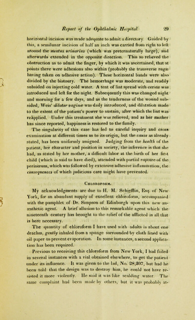 horizontal incision was made adequate to admit a directory Guided liy this, a semilunar incision of half an inch was carried from right to left around the meatus vrinarius (which was preternaturally large), and afterwards extended in the opposite direction. This so relieved the obstruction as to admit the finger, by which it was ascertained, that at points there were adhesions also within (probably the transverse rugae having taken on adhesive action). These horizontal bands were also divided by the bistoury. The hemorrhage was moderate, and readily subsided on injecting cold water. A tent of lint spread with cerate was introduced and left for the night. Subsequently this was changed night and morning for a few days, and as the tenderness of the wound sub- sided, Weis' dilator vaginee was daily introduced, and dilatation made to the extent of the patient's power to sustain, after which the lint was reapplied. Under this treatment she was relieved, and as her mother has since reported, happiness is restored to the family. The singularity of this case has led to careful inquiry and cross examination at different times as to its origin, but the cause as already stated, has been uniformly assigned. Judging from the health of the patient, her character and position in society, the inference is that she had, as stated by her mother, a difficult labor at the birth of her first child (which is said to have died), attended with partial rupture of the perineum, which was followed by extensive adhesive inflammation, the consequences of which judicious care might have prevented. Chloroform. My acknowledgments are due to II. M. Sch[efflin, Esq. of New York, for an abundant supply of excellent chloroform, accompanied with the pamphlet of Dr. Simpson of Edinburgh upon this new an- aesthetic agent. A brief allusion to this remarkable agent which the nineteenth century has brought to the relief of the afflicted is all that is here necessary. The quantity of chloroform I have used with adults is about one drachm, gently inhaled from a spnnge surrounded by cloth lined with oil paper to prevent evaporation. In some instances, a second applica- tion has been required. Previous to receiving this chloroform from New York, I had failed in several instances with a vial obtained elsewhere, to get the patient under its influence. It was given to the lad, No. 28,307, but had he been told that the design was to destroy him, he could not have re- sisted it more violently. He said it was like scalding water The same complaint had been made by others, but it was probably at-
