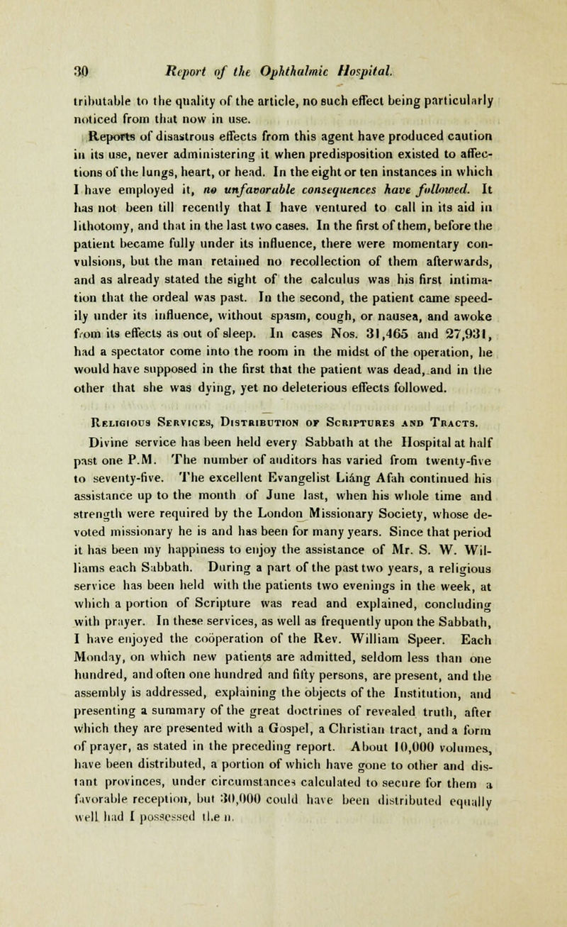tributable to the quality of the article, no such effect being particularly noticed from that now in use. Reports of disastrous effects from this agent have produced caution in its use, never administering it when predisposition existed to affec- tions of the lungs, heart, or head. In the eight or ten instances in which I have employed it, no unfavorable consequences have followed. It has not been till recently that I have ventured to call in its aid in lithotomy, and that in the last two cases. In the first of them, before the patient became fully under its influence, there were momentary con- vulsions, but the man retained no recollection of them afterwards, and as already stated the sight of the calculus was his first intima- tion that the ordeal was past. In the second, the patient came speed- ily under its influence, without spasm, cough, or nausea, and awoke from its effects as out of sleep. In cases Nos. 31,465 and 27,931, had a spectator come into the room in the midst of the operation, he would have supposed in the first that the patient was dead, and in the other that she was dying, yet no deleterious effects followed. Religious Services, Distribution or Scriptures and Tracts. Divine service has been held every Sabbath at the Hospital at half past one P.M. The number of auditors has varied from twenty-five to seventy-five. The excellent Evangelist Li&ng Afah continued his assistance up to the month of June last, when his whole time and strength were required by the London Missionary Society, whose de- voted missionary he is and has been for many years. Since that period it has been my happiness to enjoy the assistance of Mr. S. W. Wil- liams each Sabbath. During a part of the past two years, a religious service has been held with the patients two evenings in the week, at which a portion of Scripture was read and explained, concluding with prayer. In these services, as well as frequently upon the Sabbath, I have enjoyed the cooperation of the Rev. William Speer. Each Monday, on which new patients are admitted, seldom less than one hundred, and often one hundred and fifty persons, are present, and the assembly is addressed, explaining the objects of the Institution, and presenting a summary of the great doctrines of revealed truth, after which they are presented with a Gospel, a Christian tract, and a form of prayer, as stated in the preceding report. About 10,000 volumes, have been distributed, a portion of which have gone to other and dis- tant provinces, under circumstances calculated to secure for them a favorable reception, but 30,000 could have been distributed equally well had I possessed the n.