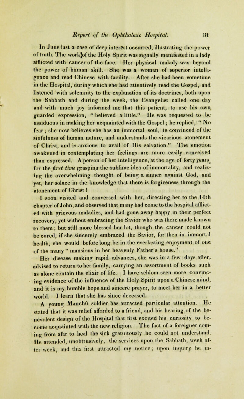 In Jane last a case of deep interest occurred, illustrating the power of truth. The workjof the Holy Spirit was signally manifested in a lady afflicted with cancer of the face. Her physical malady was beyond the power of human skill. She was a woman of superior intelli- gence and read Chinese with facility. After she had been sometime in the Hospital, during which she had attentively read the Gospel, and listened with solemnity to the explanation of its doctrines, both upon the Sabbath and during the week, the Evangelist called one day and with much joy informed me that this patient, to use his own guarded expression,  believed a little. He was requested to be assiduous in making her acquainted with the Gospel ; he replied,  No fear; she now believes she has an immortal soul, is convinced of the sinfulness of human nature, and understands the vicarious atonement of Christ, and is anxious to avail of His salvation. The emotion awakened in contemplating her feelings are more easily conceived than expressed. A person of her intelligence, at the age of forty years( for the frst time grasping the sublime idea of immortality, and realiz- ing the overwhelming thought of being a sinner against God, and yet, her solace in the knowledge that there is forgiveness through the atonement of Christ! I soon visited and conversed with her, directing her to the 14th chapter of John, and observed that many had come to the hospital afflict- ed with grievous maladies, and had gone away happy in their perfect recovery, yet without embracing the Savior who was there made known to them ; but still more blessed her lot, though the cancer could not be cured, if she sincerely embraced the Savior, for then in immortal health, she would before long be in the everlasting enjoyment of one of the many  mansions in her heavenly Father's house. Her disease making rapid advances, she was in a few days after, advised to return to her family, carrying an assortment of books such as alone contain the elixir of life. I have seldom seen more convinc- ing evidence of the influence of the Holy Spirit upon a Chinese mind, and it is my humble hope and sincere prayer, to meet her in a better world. I learn that she has since deceased. A young Manchu soldier has attracted particular attention. He stated that it was relief afforded to a friend, and his hearing of the be- nevolent design of the Hospital that first excited his curiosity to be- come acquainted with the new religion. The fact of a foreigner com- ing from afar to heal the sick gratuitously he could not understand. He attended, unobtrusively, the services upon the Sabbath, week af- ter week, and this first attracted my notice; upon inquiry he in-