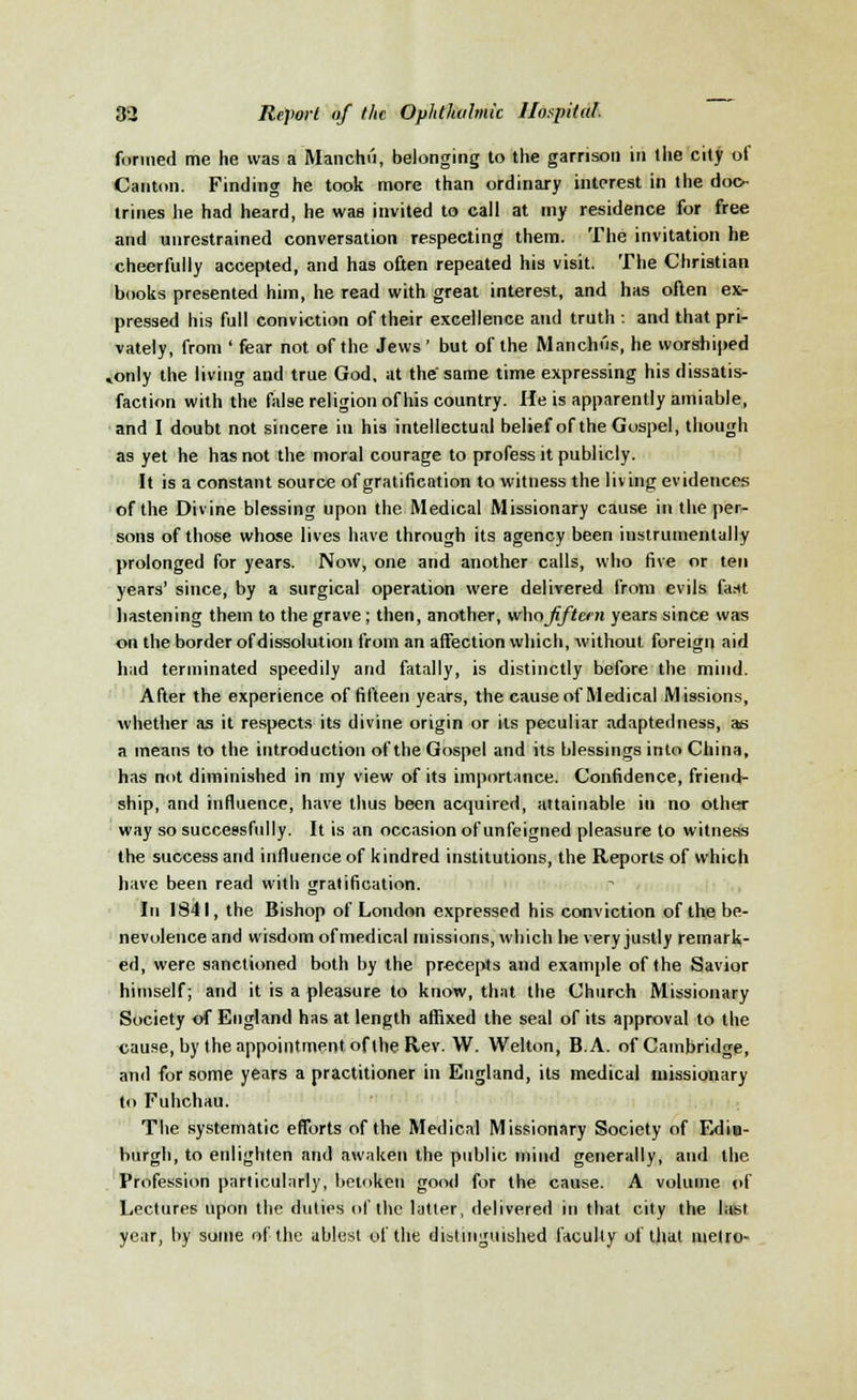 formed me he was a Manchii, belonging to the garrison in the city of Canton. Finding he took more than ordinary interest in the doc- trines he had heard, he was invited to call at my residence for free and unrestrained conversation respecting them. The invitation he cheerfully accepted, and has often repeated his visit. The Christian books presented him, he read with great interest, and has often ex- pressed his full conviction of their excellence and truth : and that pri- vately, from ' fear not of the Jews' but of the Manchus, he worshiped »only the living and true God, at the same time expressing his dissatis- faction with the false religion of his country. He is apparently amiable, and I doubt not sincere in his intellectual belief of the Gospel, though as yet he has not the moral courage to profess it publicly. It is a constant source of gratification to witness the living evidences of the Divine blessing upon the Medical Missionary cause in the per- sons of those whose lives have through its agency been iustrumentally prolonged for years. Now, one and another calls, who five or ten years' since, by a surgical operation were delivered from evils fast hastening them to the grave; then, another, \v\\a fifteen years since was on the border of dissolution from an affection which, without foreign aid had terminated speedily and fatally, is distinctly before the mind. After the experience of fifteen years, the cause of Medical Missions, whether as it respects its divine origin or its peculiar adaptedness, as a means to the introduction of the Gospel and its blessings into China, has not diminished in my view of its importance. Confidence, friend- ship, and influence, have thus been acquired, attainable in no other way so successfully. It is an occasion of unfeigned pleasure to witness the success and influence of kindred institutions, the Reports of which have been read with gratification. In 1841, the Bishop of London expressed his conviction of the be- nevolence and wisdom of medical missions, which he very justly remark- ed, were sanctioned both by the precepts and example of the Savior himself; and it is a pleasure to know, that the Church Missionary Society of England has at length affixed the seal of its approval to the cause, by the appointment of the Rev. W. Welton, B.A. of Cambridge, and for some years a practitioner in England, its medical missionary to Fuhchau. The systematic efforts of the Medical Missionary Society of Edin- burgh, to enlighten and awaken the public mind generally, and the Profession particularly, betoken good for the cause. A volume of Lectures upon the duties of the latter, delivered in that city the last year, by some of the ablest of the distinguished faculty of that metro-