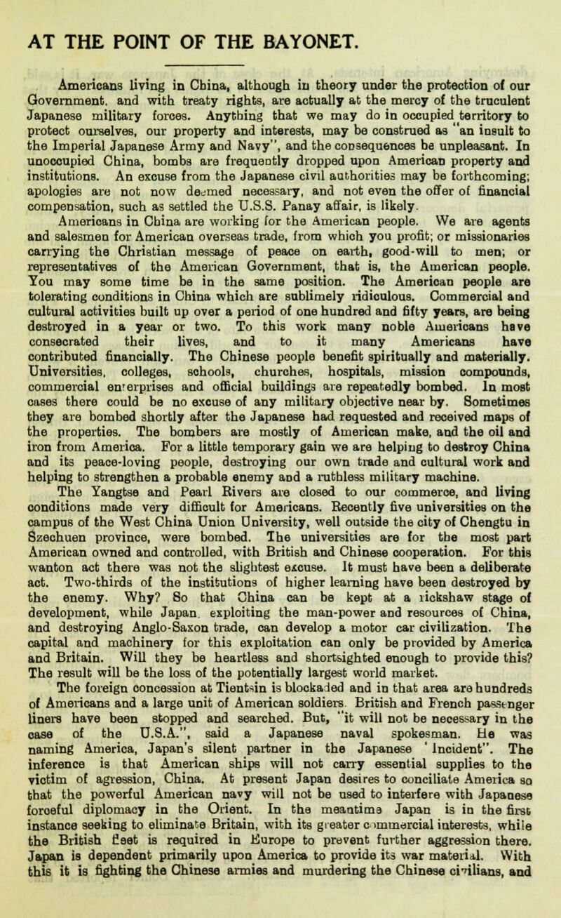 AT THE POINT OF THE BAYONET. Americans living in China, although in theory under the protection of our Government, and with treaty rights, are actually at the mercy of the truculent Japanese military forces. Anything that we may do in occupied territory to protect ourselves, our property and interests, may be construed as ' an insult to the Imperial Japanese Army and Navy, and the consequences be unpleasant. In unoccupied China, bombs are frequently dropped upon American property and institutions. An excuse from the Japanese civil authorities may be forthcoming; apologies are not now deemed necessary, and not even the offer of financial compensation, such as settled the U.S.S. Panay affair, is likely. Americans in China are working for the American people. We are agents and salesmen for American overseas trade, from which you profit; or missionaries carrying the Christian message of peace on earth, good-will to men; or representatives of the American Government, that is, the American people. You may some time be in the same position. The American people are tolerating conditions in China which are sublimely ridiculous. Commercial and cultural activities built up over a period of one hundred and fifty years, are being destroyed in a year or two. To this work many noble Americans have consecrated their lives, and to it many Americans have contributed financially. The Chinese people benefit spiritually and materially. Universities, colleges, schools, churches, hospitals, mission compounds, commercial en'erprises and official buildings are repeatedly bombed. In most cases there could be no excuse of any military objective near by. Sometimes they are bombed shortly after the Japanese had requested and received maps of the properties. The bombers are mostly of American make, and the oil and iron from America. For a little temporary gain we are helping to destroy China and its peace-loving people, destroying our own trade and cultural work and helping to strengthen a probable enemy aod a ruthless military machine. The Yangtse and Pearl Rivers are closed to our commerce, and living conditions made very difficult for Americans. Recently five universities on the campus of the West China Union University, well outside the city of Chengtu in Szechuen province, were bombed. The universities are for the most part American owned and controlled, with British and Chinese cooperation. For this wanton act there was not the slightest excuse. It must have been a deliberate act. Two-thirds of the institutions of higher learning have been destroyed by the enemy. Why? So that China can be kept at a rickshaw stage of development, while Japan, exploiting the man-power and resources of China, and destroying Anglo-Saxon trade, can develop a motor car civilization. The capital and machinery for this exploitation can only be provided by America and Britain. Will they be heartless and shortsighted enough to provide this? The result will be the loss of the potentially largest world market. The foreign concession at Tientsin is blockaded and in that area are hundreds of Americans and a large unit of American soldiers. British and French passtnger liners have been stopped and searched. But, it will not be necessary in the case of the U.S.A., said a Japanese naval spokesman. He was naming America, Japan's silent partner in the Japanese ' Incident. The inference is that American ships will not carry essential supplies to the victim of agression, China. At present Japan desires to conciliate America so that the powerful American navy will not be used to interfere with Japanese foroeful diplomacy in the Orient. In the meantime Japan is in the first instance seeking to eliminate Britain, with its greater commercial interests, while the British fleet is required in Kurope to prevent further aggression there. Japan is dependent primarily upon America to provide its war material. With this it is fighting the Chinese armies and murdering the Chinese civilians, and