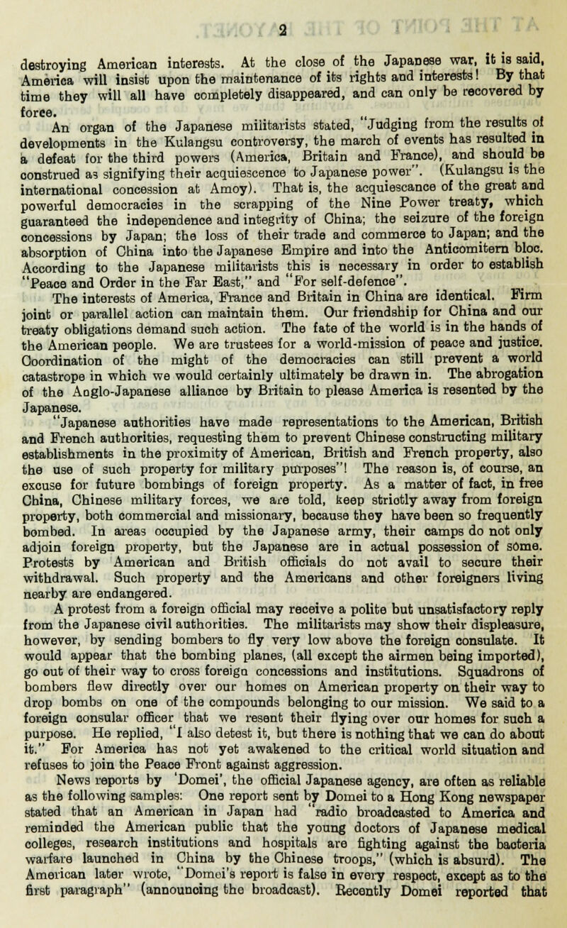 destroying American interests. At the close of the Japanese war, it is said, America will insist upon the maintenance of its rights and interests! By that time they will all have completely disappeared, and can only be recovered by force. ,, An organ of the Japanese militarists stated, Judging from the results pi developments in the Kulangsu controversy, the march of events has resulted in a defeat for the third powers (America, Britain and France), and should be construed as signifying their acquiescence to Japanese power. (Kulangsu is the international concession at Amoy). That is, the acquiescance of the great and powerful democracies in the scrapping of the Nine Power treaty, which guaranteed the independence aud integrity of China; the seizure of the foreign concessions by Japan; the loss of their trade and commerce to Japan; and the absorption of China into the Japanese Empire and into the Anticomitern bloc. According to the Japanese militarists this is necessary in order to establish Peace and Order in the Far East, and For self-defence. The interests of America, France and Britain in China are identical. Firm joint or parallel action can maintain them. Our friendship for China and our treaty obligations demand such action. The fate of the world is in the hands of the American people. We are trustees for a world-mission of peace and justice. Coordination of the might of the democracies can still prevent a world catastrope in which we would certainly ultimately be drawn in. The abrogation of the Aoglo-Japanese alliance by Britain to please America is resented by the Japanese. Japanese authorities have made representations to the American, British and French authorities, requesting them to prevent Chinese constructing military establishments in the proximity of American, British and French property, also the use of such property for military purposes! The reason is, of course, an excuse for future bombings of foreign property. As a matter of fact, in free China, Chinese military forces, we are told, beep striotly away from foreign property, both commercial and missionary, because they have been so frequently bombed. In areas occupied by the Japanese army, their camps do not only adjoin foreign property, but the Japanese are in actual possession of some. Protests by American and British officials do not avail to secure their withdrawal. Such property and the Americans and other foreigners living nearby are endangered. A protest from a foreign official may receive a polite but unsatisfactory reply from the Japanese civil authorities. The militarists may show their displeasure, however, by sending bombers to fly very low above the foreign consulate. It would appear that the bombing planes, (all except the airmen being imported), go out of their way to cross foreign concessions and institutions. Squadrons of bombers flew directly over our homes on American property on their way to drop bombs on one of the compounds belonging to our mission. We said to a foreign consular officer that we resent their flying over our homes for such a purpose. He replied, ' I also detest it, but there is nothing that we can do about it. For America has not yet awakened to the critical world situation and refuses to join the Peace Front against aggression. News reports by 'Domei', the official Japanese agency, are often as reliable as the following samples: One report sent by Domei to a Hong Kong newspaper stated that an American in Japan had 'radio broadcasted to America and reminded the American public that the young doctors of Japanese medical colleges, research institutions and hospitals are fighting against the bacteria warfare launched in China by the Chinese troops, (which is absurd). The American later wrote, Domoi's report is false in every respect, except as to the first paragraph (announcing the broadcast). Recently Domei reported that