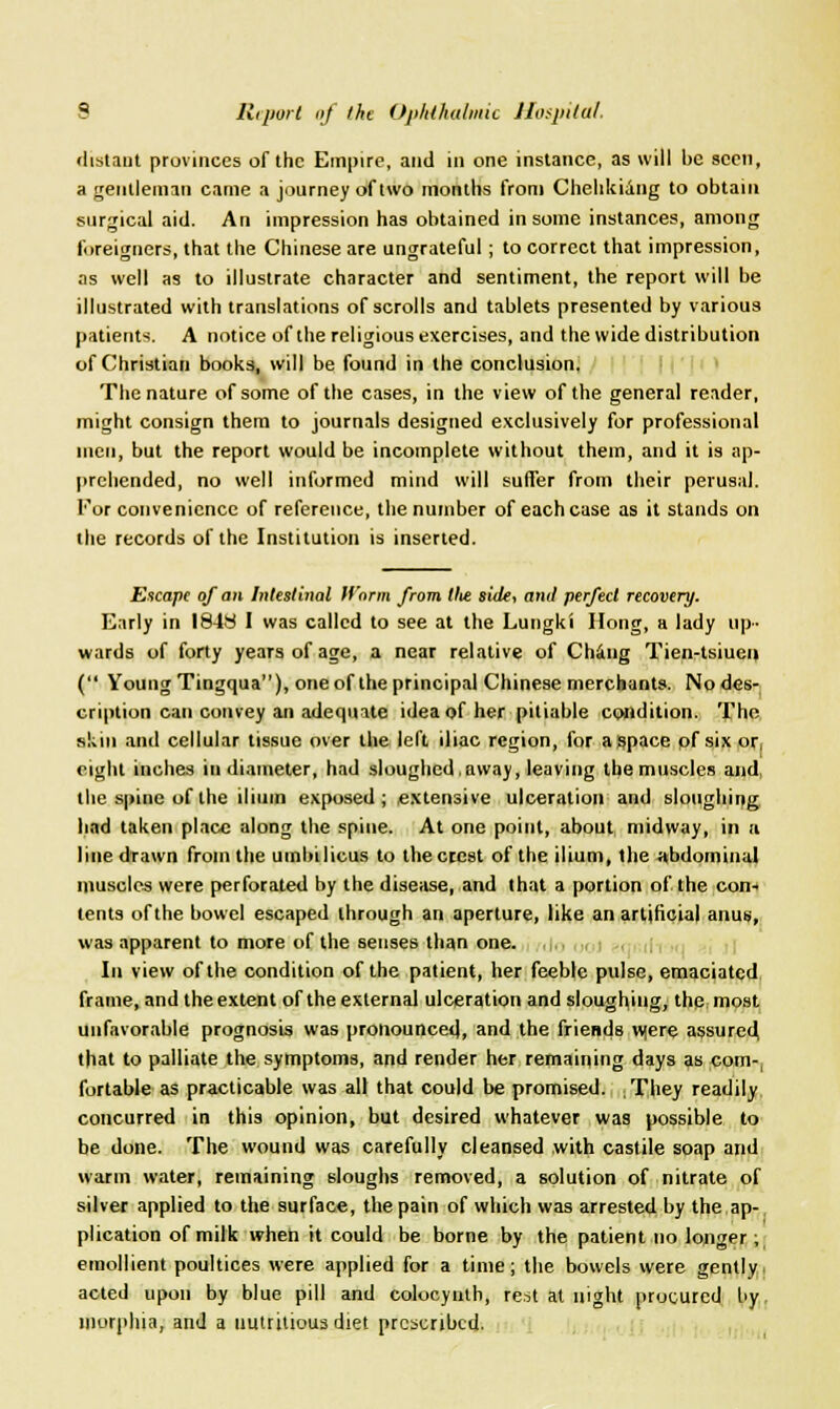 distant provinces of the Empire, and in one instance, as will be seen, a gentleman came a journey of two months from Chehkiang to obtain surgical aid. An impression has obtained in some instances, among foreigners, that the Chinese are ungrateful ; to correct that impression, as well as to illustrate character and sentiment, the report will be illustrated with translations of scrolls and tablets presented by various patients. A notice of the religious exercises, and the wide distribution of Christian books, will be found in the conclusion. The nature of some of the cases, in the view of the general reader, might consign them to journals designed exclusively for professional men, but the report would be incomplete without them, and it is ap- prehended, no well informed mind will suffer from their perusal. For convenience of reference, the number of each case as it stands on the records of the Institution is inserted. Escape of an Intestinal H'nrm from tlie side, anil perfect recovery. Early in 1848 I was called to see at the Lutigki Hong, a lady up- wards of forty years of age, a near relative of Chang Tien-tsiuei» ( Young Tingqua), one of the principal Chinese merchants. No des- cription can convey an adequate idea of her pitiable condition. The skin and cellular tissue over the left iliac region, for a space of six or; right inches in diameter, had sloughed, away, leaving the muscles and, the spine of the ilium exposed; extensive ulceration and sloughing had taken place along the spine. At one point, about midway, in a line drawn from the umbilicus to thecccst of the ilium, the abdominal muscles were perforated by the disease, and that a portion of the con- tents of the bowel escaped through an aperture, like an artificial anus, was apparent to more of the senses than one. In view of the condition of the patient, her feeble pulse, emaciated frame, and the extent of the external ulceration and sloughing, the most unfavorable prognosis was pronounced, and the friends w<ere assured, that to palliate the symptoms, and render her remaining days as com-, fortable as practicable was all that could be promised. /Diey readily concurred in this opinion, but desired whatever was possible to be done. The wound was carefully cleansed with castile soap and warm water, remaining sloughs removed, a solution of nitrate of silver applied to the surface, the pain of which was arrested by the ap-, plication of milk when it could be borne by the patient no longer ; emollient poultices were applied for a time; the bowels were gently acted upon by blue pill and colocynth, rest at night procured by morphia, and a nutritious diet prescribed.
