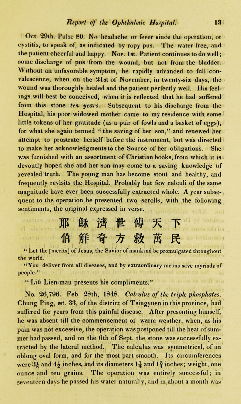 Oct. 29th. Pulse 80. No headache or fever since the operation, or cystitis, to speak of, as indicated by ropy pus. The water free, and the patient cheerful and happy. Nov. 1st. Patient continues to do well; some discharge of pus from the wound, but not from the bladder. Without an unfavorable symptom, he rapidly advanced to full con- valescence, when on the 21st of November, in twenty-six days, the wound was thoroughly healed and the patient perfectly well. His feel- ings will best be conceived, when it is reflected that he had suffered from this stone ten years. Subsequent to his discharge from the Hospital, his poor widowed mother came to my residence with some little tokens of her gratitude (as a pair of fowls and a basket of eggs), for what she again termed  the saving of her son, and renewed her attempt to prostrate herself before the instrument, but was directed to make her acknowledgments to the Source of her obligations. She was furnished with an assortment of Christian books, from which it is devoutly hoped she and her son may come to a saving knowledge of revealed truth. The young man has become stout and healthy, and frequently revisits the Hospital. Probably but few calculi of the same magnitude have ever been successfully extracted whole. A year subse- quent to the operation he presented two scrolls, with the following sentiments, the original expressed in verse. i m j» ft # % t ia f ^ if m n %  Let the [merits] of Jesus, the Savior of mankind be promulgated throughout the world.  You deliver from all diseases, and by extraordinary means save myriads of people.  Liu Lien-mau presents his compliments. No. 26,796. Feb 28th, 1848. Cab ulus of the triple phosphates. Chung Ping, ffit. 33, of the district of Tsingyuen in this province, had suffered for years from this painful disease. After presenting himself, he was absent till the commencement of warm weather, when, as his pain was not excessive, the operation was postponed till the heat of sum- mer had passed, and on the 6th of Sept. the stone was successfully ex- tracted by the lateral method. The calculus was symmetrical, of an oblong oval form, and for the most part smooth. Its circumferences were3J and 4J inches, and its diameters 1^ and If inches; weight, one ounce and ten grains. The operation was entirely successful; in seventeen days he passed his water naturally, and in about a month was