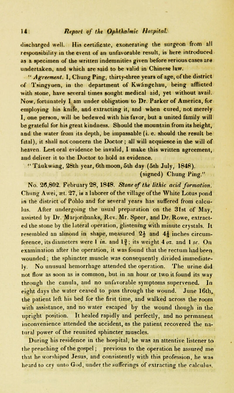 discharged well. His certificate, exonerating the surgeon from all responsibility in the event of an unfavorable result, is here introduced as a specimen of the written indemnities given before serious cases are undertaken, and which are said to be valid in Chinese law.  Agreement. I, Chung Ping, thirty-three years of age, of the district of Tsingyuen, in the department of Kwangchau, being afflicted with stone, have several times sought medical aid, yet without avail. Now, fortunately I am under obligation to Dr. Parker of America, for employing his knife, and extracting it, and when cured, not merely I, one person, will be bedewed with his favor, but a united family will be grateful for his great kindness. Should the mountain from its height, and the water from its depth, be impassable (i. e. should the result be fatal), it shall not concern the Doctor ; all will acquiesce in the will of heaven. Lest oral evidence be invalid, I make this written agreement, and deliver it to the Doctor to hold as evidence.  Taukwang, 28th year, 6th moon, 5th day (5th July, 1848). (signed) Chung Ping. No. 28,802. February 28, 1848. Stone of the lithic acid formation. Chung Awei, ast. 27, is a laborer of the village of the White Lotus pond in the district of Pohlo and for several years has suffered from calcu- lus. After undergoing the usual preparation on the 31st of May, assisted by Dr. Marjoribanks, Rev. Mr. Speer, and Dr. Rowe, extract- ed the stone by the lateral operation, glistening with minute crystals. It resembled an almond in shape, measured 2J and 4J inches circum- ference, its diameters were 1 in. and Ijj; its weight 4 oz. and I sc. On examination after the operation, it was found that the rectum had been wounded ; the sphincter muscle was consequently divided immediate- ly. No unusual hemorrhage attended the operation. The urine did not flow as soon as is common, but in an hour or two it found its way through the canula, and no unfavorable symptoms supervened. In eight days the water ceased to pass through the wound. June 16th, the patient left his bed for the first time, and walked across the room with assistance, and no water escaped by the wound though in the upright position. It healed rapidly and perfectly, and no permanent inconvenience attended the accident, as the patient recovered the na- tural power of the reunited sphincter muscles. During his residence in the hospital, he was an attentive listener to the preaching of the gospel; previous to the operation he assured me that he worshiped Jesus, and consistently with this profession, he was heard to cry unto God, under the sufferings of extracting the calculus.