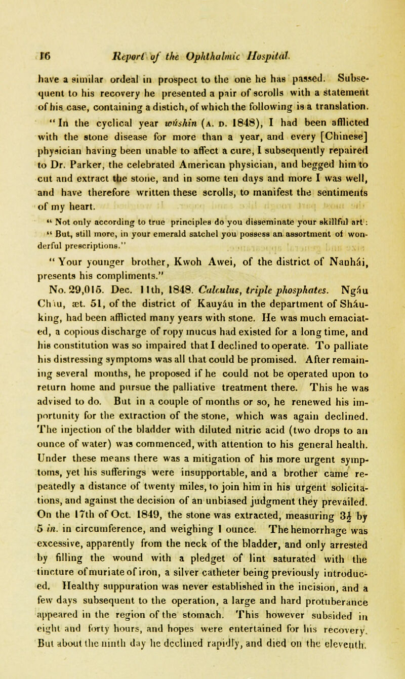 have a similar ordeal in prospect to the one he has passed. Subse- quent to his recovery he presented a pair of scrolls with a statement of his case, containing a distich, of which the following is a translation. In the cyclical year wushin (a. d. 1848), I had been afflicted with the stone disease for more than a year, and every [Chinese] physician having been unable to affect a cure, I subsequently repaired to Dr. Parker, the celebrated American physician, and begged him to cut and extract the stone, and in some ten days and more I was well, and have therefore written these scrolls, to manifest the sentiments of my heart.  Not only according to true principles do you disseminate your skillful art:  But, still more, in your emerald satchel you possess an assortment of won- derful prescriptions.  Your younger brother, Kwoh Awei, of the district of NaahSi, presents his compliments. No. 29,015. Dec. 11 th, 1848. Calculus, triple phosphates. Ngiiu Chiu, xt. 51, of the district of Kauydu in the department of Sha- king, had been afflicted many years with stone. He was much emaciat- ed, a copious discharge of ropy mucus had existed for a longtime, and his constitution was so impaired that I declined to operate. To palliate his distressing symptoms was all that could be promised. After remain- ing several mouths, he proposed if he could not be operated upon to return home and pursue the palliative treatment there. This he was advised to do. But in a couple of months or so, he renewed his im- portunity for the extraction of the stone, which was again declined. The injection of the bladder with diluted nitric acid (two drops to an ounce of water) was commenced, with attention to his general health. Under these means there was a mitigation of his more urgent symp- toms, yet his sufferings were insupportable, and a brother came re- peatedly a distance of twenty miles, lo join him in his urgent solicita- tions, and against the decision of an unbiased judgment they prevailed. On the 17th of Oct. 1849, the stone was extracted, measuring 3J by 5 in. in circumference, and weighing 1 ounce. Thehemorrhao-e was excessive, apparently from the neck of the bladder, and only arrested by filling the wound with a pledget of lint saturated with the tincture of muriate of iron, a silver catheter being previously introduc- ed. Healthy suppuration was never established in the incision, and a few days subsequent to the operation, a large and hard protuberance appeared in the region of the stomach. This however subsided in eight and forty hours, and hopes were entertained for his recovery. But about the ninth day he declined rapidly, and died on the eleventh.