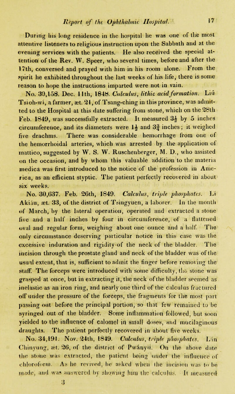 During his long residence in the hospital he was one of the most attentive listeners to religious instruction upon the Sabbath and at the evening services with the patients. He also received the special at- tention of the Rev. W. Speer, who several times, before and after the 17th, conversed and prayed with him in his room alone. From the spirit he exhibited throughout the last weeks of his life, there is some reason to hope the instructions imparted were not in vain. No. 30,158. Dec. I Ith, 1848. Calculus, lithic acid formation. Liii Tsioh-wi, a farmer, set. 21, of Tsang-ching in this province, was admit- ted to the Hospital at this date suffering from stone, which on the 28th Feb. 1849, was successfully extracted. It measured 3£ by 5 inches circumference, and its diameters were 1J and 3J inches; it weighed five drachms. There was considerable hemorrhage from one of the hemorrhoidal arteries, which was arrested by the application of mattico, suggested by W. S. W. Ruschenberger, M. D., who assisted on the occasion, and by whom this valuable addition to the materia medica was first introduced to the notice of the profession in Ame- rica, as an efficient styptic. The patient perfectly recovered in about six weeks. No. 30,637. Feb. 2Cth, 1849. Calculus, triple phosphates. Li Akiiu, st. 33, of the district of Tsingyuen, a laborer. In the month of March, by the lateral operation, operated and extracted a stone five and a half inches by four in circumference, of a flattened oval and regular form, weighing about one ounce and a half. The only circumstance deserving particular notice in this case was the excessive induration and rigidity of the neck of the bladder. The incision through the prostate gland and neck of the bladder was of the usual extent, that is, sufficient to admit the finger before removing the staff. The forceps were introduced with some difficulty, t!rb stone was grasped at once, but in extracting it, the neck of the bladder seemed as inelastic as an iron ring, and nearly one third of the calculus fractured off under the pressure of the forceps, the fragments for the most part passing out before the principal portion, so that few remained to be syringed out of the bladder. Some inflammation followed, but soon yielded to the influence of calomel in small doses, and mucilaginous draughts. The patient perfectly recovered in about five weeks. No. 34,191. Nov. 24th, 1849. Calculus, triple phosphates. Lin Chiuyung, ;et. 26, of the district of Pwa-nyii. On the above date the stone was extracted, the patient being under the influence of chloroform. As he revived, he asked when the incision was to be made, and was answered by showing hint the calculus. It measured