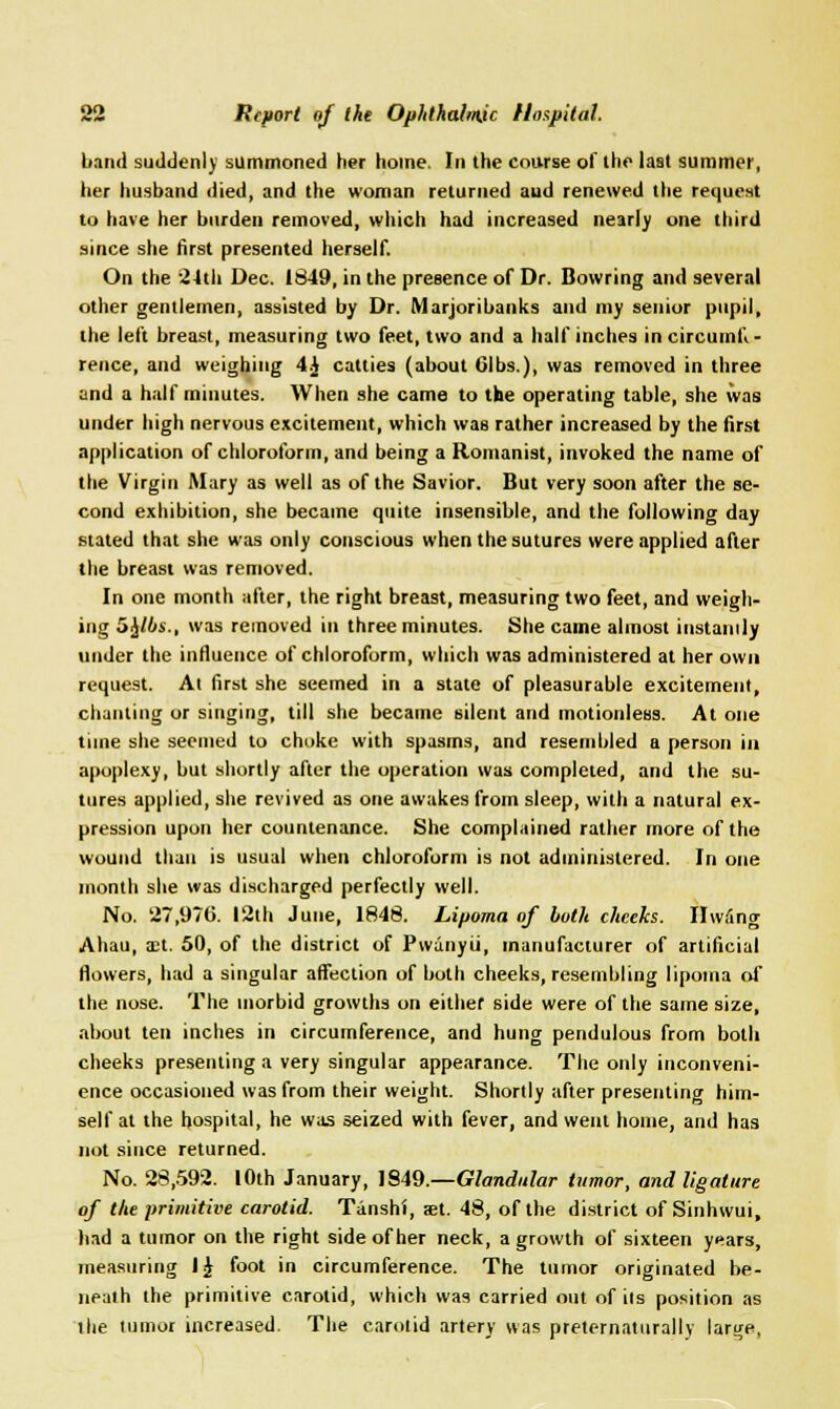 band suddenly summoned her home. In the course of the last summer, her husband died, and the woman returned aud renewed the request to have her burden removed, which had increased nearly one third since she first presented herself. On the 24th Dec. 1849, in the presence of Dr. Bowring and several other gentlemen, assisted by Dr. Marjoribanks and my senior pupil, the left breast, measuring two feet, two and a half inches in circumfi - rence, and weighing 4J catties (about Gibs.), was removed in three and a half minutes. When she came to the operating table, she was under high nervous excitement, which was rather increased by the first application of chloroform, and being a Romanist, invoked the name of the Virgin Mary as well as of the Savior. But very soon after the se- cond exhibition, she became quite insensible, and the following day stated that she was only conscious when the sutures were applied after the breast was removed. In one month after, the right breast, measuring two feet, and weigh- ing 5£/6s., was removed in three minutes. She came almost instantly under the influence of chloroform, which was administered at her own request. At first she seemed in a state of pleasurable excitement, chanting or singing, till she became silent and motionless. At one time she seemed to choke with spasms, and resembled a person in apoplexy, but shortly after the operation was completed, and the su- tures applied, she revived as one awakes from sleep, with a natural ex- pression upon her countenance. She complained rather more of the wound than is usual when chloroform is not administered. In one month she was discharged perfectly well. No. 27,976. 12th June, 1848. Lipoma of both cheeks. IIw5ng Ahau, a;t. 50, of the district of Pwanyii, manufacturer of artificial flowers, had a singular affection of both cheeks, resembling lipoma of the nose. The morbid growths on either side were of the same size, about ten inches in circumference, and hung pendulous from both cheeks presenting a very singular appearance. The only inconveni- ence occasioned was from their weight. Shortly after presenting him- self at the hospital, he was seized with fever, and went home, and has not since returned. No. 28,592. 10th January, 1849.—Glandular tumor, and ligature of the primitive carotid. Tanshi, aet. 48, of the district of Sinhwui, had a tumor on the right side of her neck, a growth of sixteen years, measuring IJ foot in circumference. The tumor originated be- neath the primitive carotid, which was carried out of ils position as the tumor increased. The carotid artery was preternatural!) large,