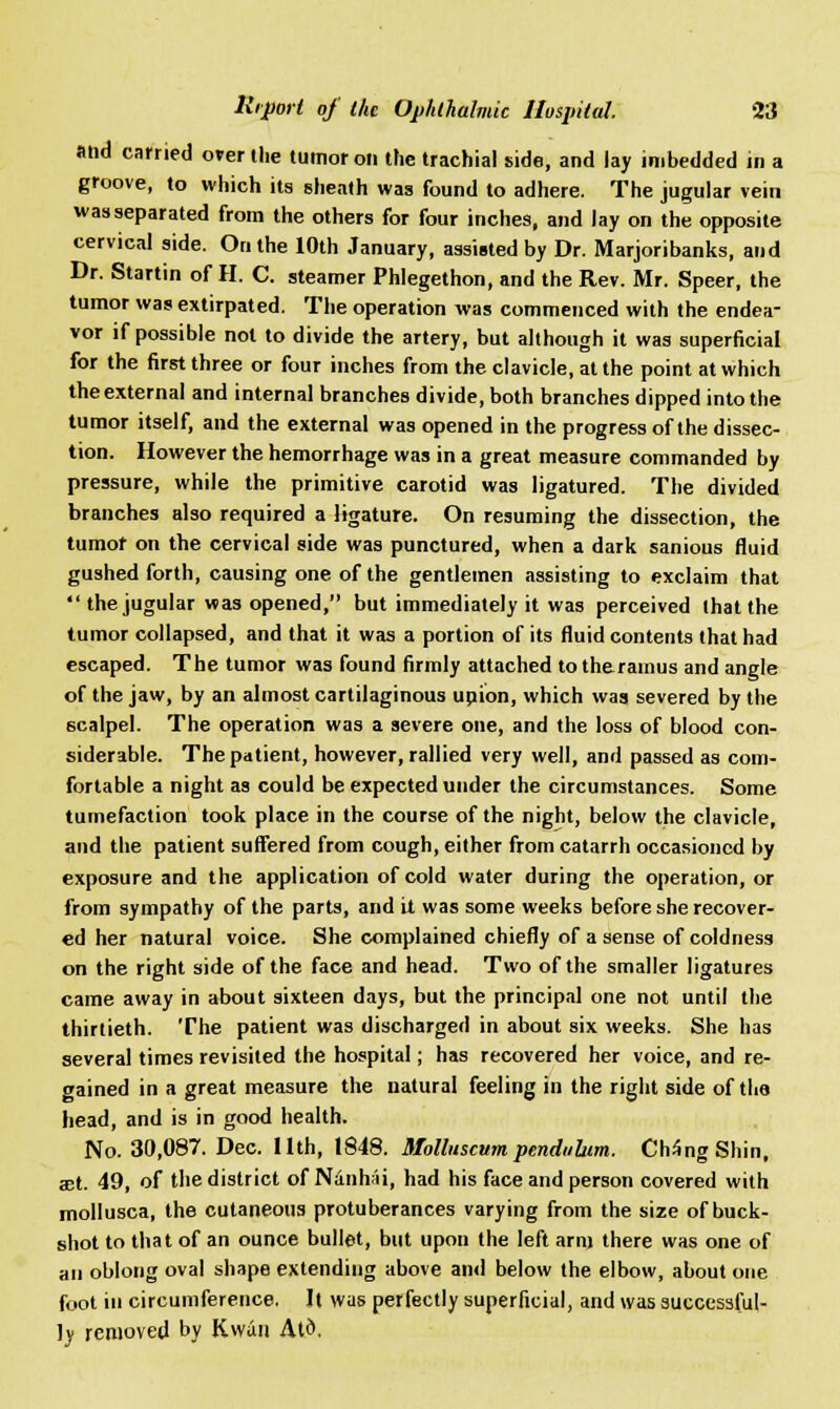 and carried over the tumor on the trachial side, and lay imbedded in a groove, to which its sheath was found to adhere. The jugular vein was separated from the others for four inches, and lay on the opposite cervical side. On the 10th January, assisted by Dr. Marjoribanks, and Dr. Startin of H. C. steamer Phlegethon, and the Rev. Mr. Speer, the tumor was extirpated. The operation was commenced with the endea- vor if possible not to divide the artery, but although it was superficial for the first three or four inches from the clavicle, at the point at which the external and internal branches divide, both branches dipped into the tumor itself, and the external was opened in the progress of the dissec- tion. However the hemorrhage was in a great measure commanded by pressure, while the primitive carotid was ligatured. The divided branches also required a ligature. On resuming the dissection, the tumor on the cervical side was punctured, when a dark sanious fluid gushed forth, causing one of the gentlemen assisting to exclaim that  the jugular was opened, but immediately it was perceived that the tumor collapsed, and that it was a portion of its fluid contents that had escaped. The tumor was found firmly attached totheramus and angle of the jaw, by an almost cartilaginous union, which was severed by the scalpel. The operation was a severe one, and the loss of blood con- siderable. The patient, however, rallied very well, and passed as com- fortable a night as could be expected under the circumstances. Some tumefaction took place in the course of the night, below the clavicle, and the patient suffered from cough, either from catarrh occasioned by exposure and the application of cold water during the operation, or from sympathy of the parts, and it was some weeks before she recover- ed her natural voice. She complained chiefly of a sense of coldness on the right side of the face and head. Two of the smaller ligatures came away in about sixteen days, but the principal one not until the thirtieth. The patient was discharged in about six weeks. She has several times revisited the hospital; has recovered her voice, and re- gained in a great measure the natural feeling in the right side of the head, and is in good health. No. 30,087. Dec. 11th, 1848. Molluscum pendubtm. ChSng Shin, a;t. 49, of the district of NanhAi, had his face and person covered with mollusca, the cutaneous protuberances varying from the size of buck- shot to that of an ounce bullet, but upon the left arm there was one of an oblong oval shape extending above and below the elbow, about one foot in circumference. It was perfectly superficial, and was successful- ly removed by Kwun Atd.