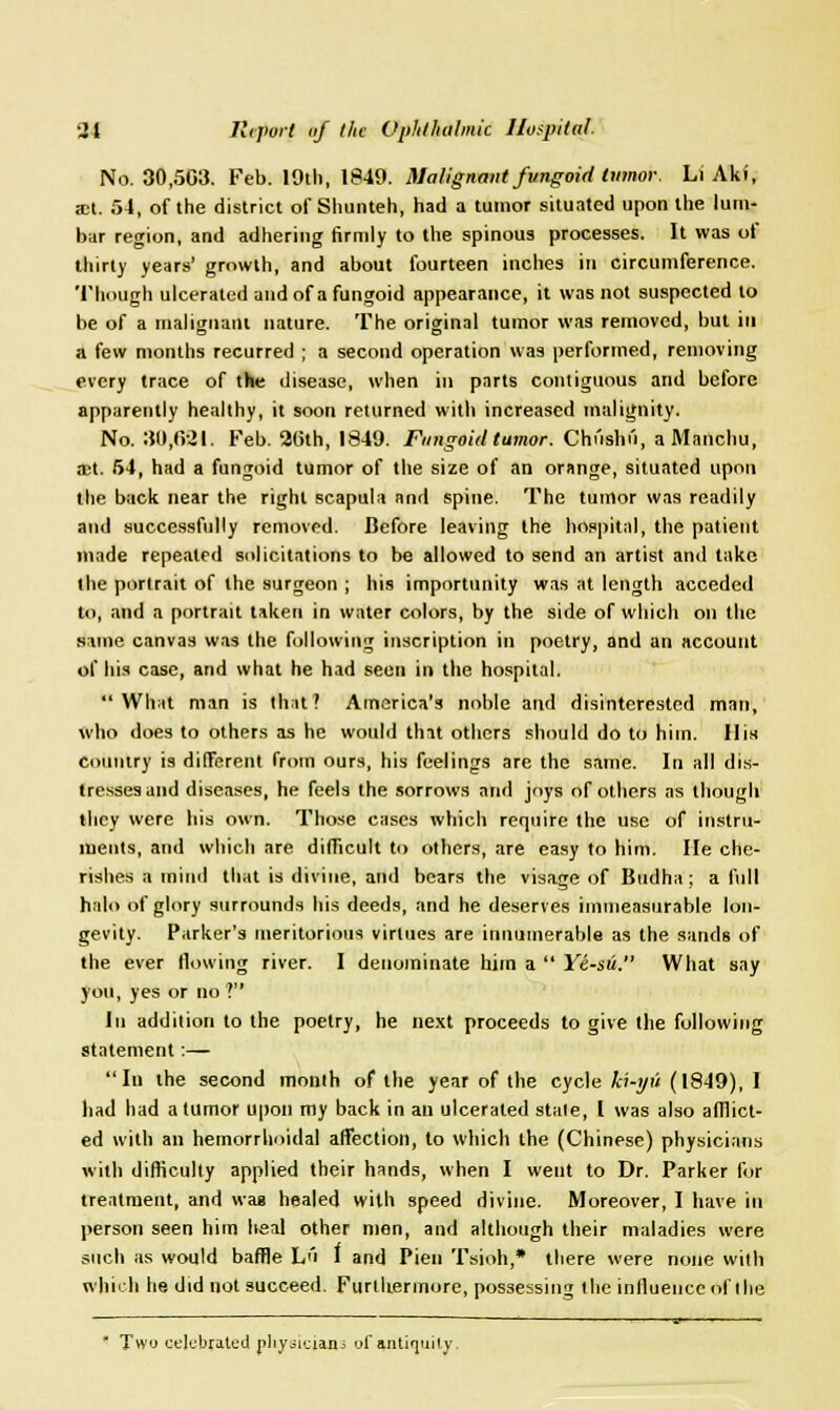 No. 30,503. Feb. 19th, 1849. Malignant fungoid tumor. Li Aki, act. 54, of the district of Shunteh, had a tumor situated upon the lum- bar region, and adhering firmly to the spinous processes. It was of thirty years' growth, and about fourteen inches in circumference. Though ulcerated and of a fungoid appearance, it was not suspected to be of a malignant nature. The original tumor was removed, but in a few months recurred ; a second operation was performed, removing every trace of the disease, when in parts contiguous and before apparently healthy, it soon returned with increased malignity. No. 30,0-21. Feb. 20th, 1849. Fungoid tumor. Chushii, aManchu, net. 54, had a fungoid tumor of the size of an orange, situated upon the back near the right scapula and spine. The tumor was readily and successfully removed. Before leaving the hospital, the patient made repealed solicitations to be allowed to send an artist and take the portrait of the surgeon ; his importunity was at length acceded to, and a portrait taken in water colors, by the side of which on the same canvas was the following inscription in poetry, and an account of his case, and what he had seen in the hospital. What man is that? America's noble and disinterested man, who does to others as he would tint others should do to him. His Country is different from ours, his feelings are the same. In all dis- tresses and diseases, he feels the sorrows and joys of others as though they were his own. Those cases which require the use of instru- ments, and which are difficult to others, are easy to him. lie che- rishes a mind that is divine, and bears the visage of Budha; a full halo of glory surrounds his deeds, and he deserves immeasurable lon- gevity. Parker's meritorious virtues are innumerable as the sands of the ever flowing river. I denominate him a  Ye-sii. What say you, yes or no ? In addition to the poetry, he next proceeds to give the following statement:— In the second month of the year of the cycle ki-yu (1849), I had had a tumor upon my back in an ulcerated stale, I was also afflict- ed with an hemorrhoidal affection, to which the (Chinese) physicians with difficulty applied their hands, when I went to Dr. Parker for treatment, and was healed with speed divine. Moreover, I have in person seen him heal other men, and although their maladies were such as would baffle L''i I and Pien Tsioh,* there were none with which he did not succeed. Furthermore, possessing the influence of the  Two celebrated physicians of antiquity.