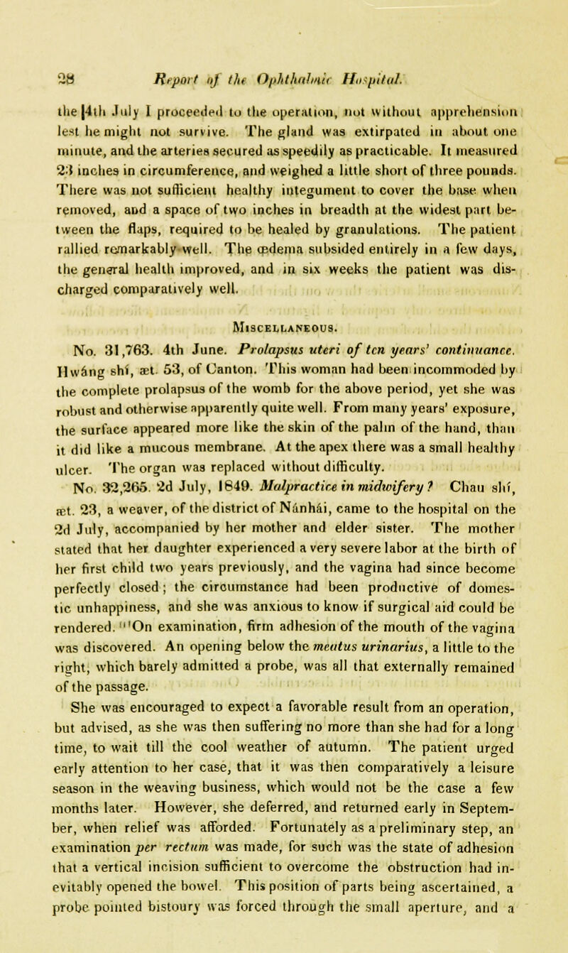 2B Report (if the Ofilithdlniii lfo.ip.tioJ, the |4ih July I proceeded to the operation, not without apprehension lest he might not survive. The gland was extirpated in about one minute, and the arteries secured as speedily as practicable. It measured 23 inches in circumference, and weighed a little short of three pounds. There was not sufficient healthy integument to cover the base when removed, and a space of tvvo inches in breadth at the widest part be- tween the flaps, required to be healed by granulations. The patient rallied remarkably well. The oedema subsided entirely in a few days, the general health improved, and in six weeks the patient was dis- charged comparatively well. Miscellaneous. No. 31,763. 4th June. Prolapsus uteri of ten years' eontimtan.ee. Ilwiing shi, set. 53, of Canton. This woman had been incommoded by the complete prolapsus of the womb for the above period, yet she was robust and otherwise apparently quite well. From many years' exposure, the surface appeared more like the skin of the palm of the hand, than it did like a mucous membrane. At the apex there was a small healthy ulcer. The organ was replaced without difficulty. No. 32,266. 2d July, 1849. Malpractice in midwifery f Chau shi, ict. 23, a weaver, of the district of Nanhai, came to the hospital on the 2d July, accompanied by her mother and elder sister. The mother stated that her daughter experienced a very severe labor at the birth of her first child two years previously, and the vagina had since become perfectly closed ; the circumstance had been productive of domes- tic unhappiness, and she was anxious to know if surgical aid could be rendered. 'On examination, firm adhesion of the mouth of the vagina was discovered. An opening below the meatus urinarius, a little to the right, which barely admitted a probe, was all that externally remained of the passage. She was encouraged to expect a favorable result from an operation, but advised, as she was then suffering no more than she had for a long time, to wait till the cool weather of autumn. The patient urged early attention to her case, that it was then comparatively a leisure season in the weaving business, which would not be the case a few months later. However, she deferred, and returned early in Septem- ber, when relief was afforded. Fortunately as a preliminary step, an examination per rectum was made, for such was the state of adhesion that a vertical incision sufficient to overcome the obstruction had in- evitably opened the bowel. This position of parts being ascertained, a probe pointed bistoury was forced through the small aperture, and a