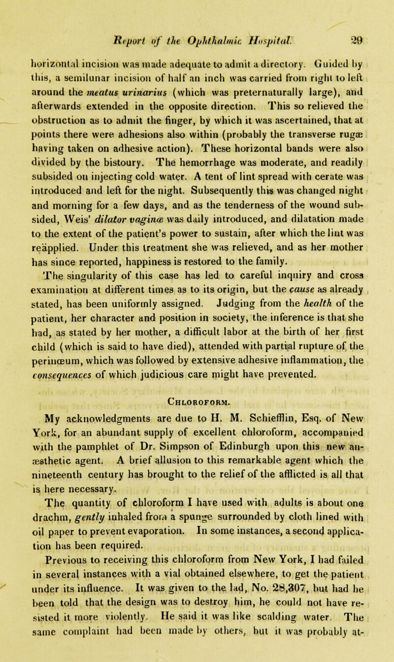 horizontal incision wa9inade adequate to admit a directory. Guided by this, a semilunar incision of half an inch was carried from right to left around the meatus urinarius (which was preternaturally large), and afterwards extended in the opposite direction. This so relieved the obstruction as to admit the finger, by which it was ascertained, that at points there were adhesions also within (probably the transverse ruga? having taken on adhesive action). These horizontal bands were also divided by the bistoury. The hemorrhage was moderate, and readily subsided on injecting cold water. A tent of lint spread with cerate was introduced and left for the night. Subsequently this was changed night and morning for a few days, and as the tenderness of the wound sub- sided, Weis' dilator vaginae was daily introduced, and dilatation made to the extent of the patient's power to sustain, after which the lint was reapplied. Under this treatment she was relieved, and as her mother has since reported, happiness is restored to the family. The singularity of this case has led to careful inquiry and cross examination at different times as to its origin, but the cause as already stated, has been uniformly assigned. Judging from the health of the patient, her character and position in society, the inference is that she had, as stated by her mother, a difficult labor at the birth of her first child (which is said to have died), attended with partial rupture of, the perinoBum, which was followed by extensive adhesive inflammation, the consequences of which judicious care might have prevented. Chloroform. My acknowledgments are due to H. M. Schiefflin, Esq. of New York, for an abundant supply of excellent chloroform, accompanied with the pamphlet of Dr. Simpson of Edinburgh upon this new an- aesthetic agent. A brief allusion to this remarkable agent which the nineteenth century has brought to the relief of the afflicted is all that is here necessary. The quantity of chloroform I have used with adults is about one drachm, gently inhaled from a spunge surrounded by cloth lined with oil paper to prevent evaporation. In some instances, a second applica- tion has been required. Previous to receiving this chloroform from New York, I had failed in several instances with a vial obtained elsewhere, to get the patient under its influence. It was given to the lad, No. 28,307, but had he been told that the design was to destroy him, he could not have re- sisted it more violently. He said it was like scalding water. The same complaint had been made by others, but it was probably at-