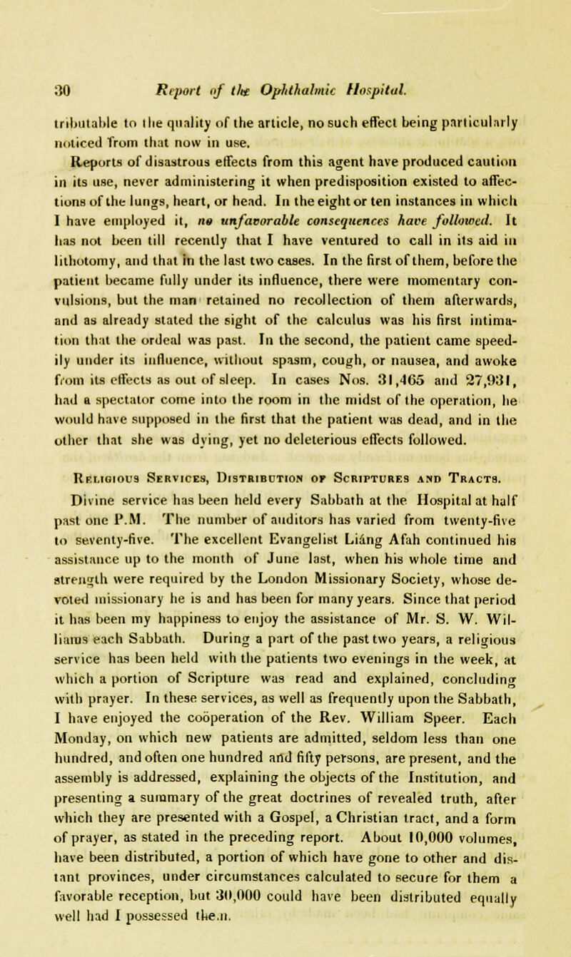 tributable to tlie quality of the article, no such effect being particularly noticed from that now in use. Reports of disastrous effects from this agent have produced caution in its use, never administering it when predisposition existed to affec- tions of the lungs, heart, or head. In the eight or ten instances in which I have employed it, n« unfavorable consequences have followed. It has not been till recently that I have ventured to call in its aid in lithotomy, and that in the last two cases. In the first of them, before the patient became fully under its influence, there were momentary con- vulsions, but the man retained no recollection of them afterwards, and as already stated the sight of the calculus was his first intima- tion that the ordeal was past. In the second, the patient came speed- ily under its influence, without spasm, cough, or nausea, and awoke from its effects as out of sleep. In cases Nos. 31,465 and 27,931, had a spectator come into the room in the midst of the operation, he would have supposed in the first that the patient was dead, and in the other that she was dying, yet no deleterious effects followed. Religious Services, Distribution of Scriptures and Tracts. Divine service has been held every Sabbath at the Hospital at half past one P.M. The number of auditors has varied from twenty-five to seventy-five. The excellent Evangelist Liing Afah continued his assistance up to the month of June last, when his whole time and strength were required by the London Missionary Society, whose de- voted missionary he is and has been for many years. Since that period it has been my happiness to enjoy the assistance of Mr. S. W. Wil- liams each Sabbath. During a part of the past two years, a religious service has been held with the patients two evenings in the week, at which a portion of Scripture was read and explained, concluding with prayer. In these services, as well as frequently upon the Sabbath, I have enjoyed the cooperation of the Rev. William Speer. Each Monday, on which new patients are admitted, seldom less than one hundred, and often one hundred and fifty persons, are present, and the assembly is addressed, explaining the objects of the Institution, and presenting a summary of the great doctrines of revealed truth, after which they are presented with a Gospel, a Christian tract, and a form of prayer, as stated in the preceding report. About 10,000 volumes, have been distributed, a portion of which have gone to other and dis- tant provinces, under circumstances calculated to secure for them a favorable reception, but 30,000 could have been distributed equally well had I possessed the.n.