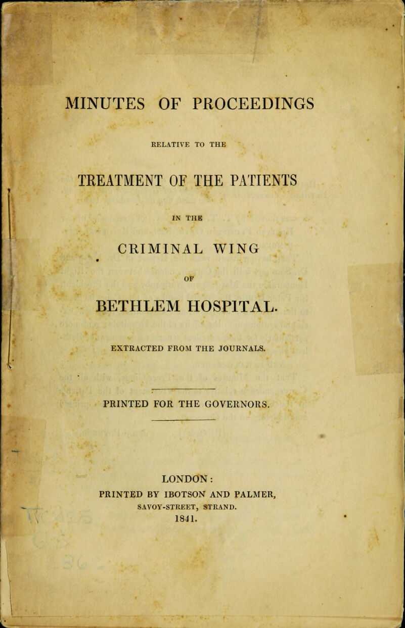 MINUTES OF PROCEEDINGS RELATIVE TO THE TREATMENT OF THE PATIENTS IN THE CRIMINAL WING OF BETHLEM HOSPITAL. EXTRACTED FROM THE JOURNALS. PRINTED FOR THE GOVERNORS. LONDON: PRINTED BY IBOTSON AND PALMER, SAVOY-STREET, STRAND. 1841.