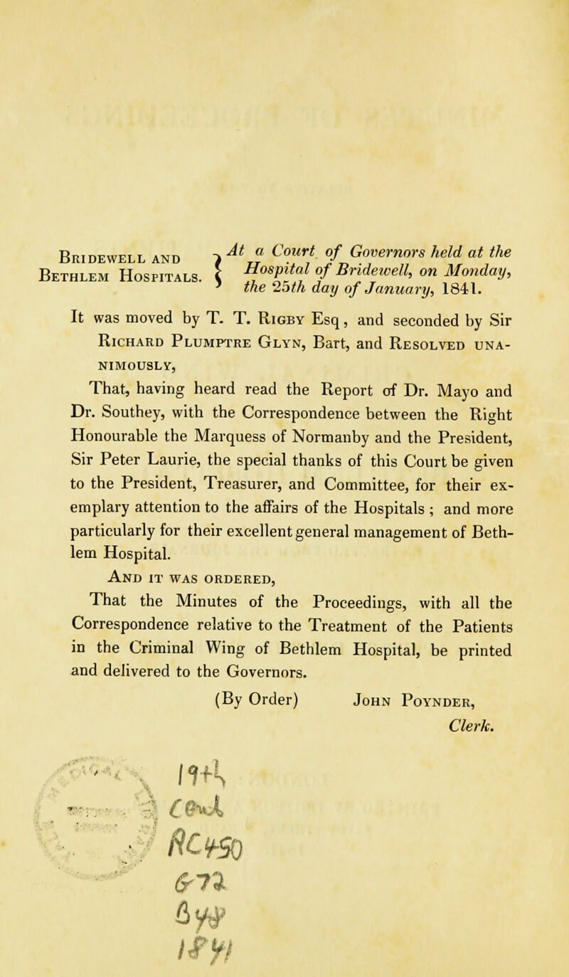 Bridewell and > AtTf Co.ur! °f Governors held at the Bethlem Hospitals, i Hospital of Bridewell, on Monday, ' the 25th day of January, 1841. It was moved by T. T. Rigby Esq, and seconded by Sir Richard Plumptre Glyn, Bart, and Resolved una- nimously, That, having heard read the Report of Dr. Mayo and Dr. Southey, with the Correspondence between the Right Honourable the Marquess of Normanby and the President, Sir Peter Laurie, the special thanks of this Court be given to the President, Treasurer, and Committee, for their ex- emplary attention to the affairs of the Hospitals ; and more particularly for their excellent general management of Beth- lem Hospital. And it was ordered, That the Minutes of the Proceedings, with all the Correspondence relative to the Treatment of the Patients in the Criminal Wing of Bethlem Hospital, be printed and delivered to the Governors. (By Order) John Poynder, Clerk. 4y^