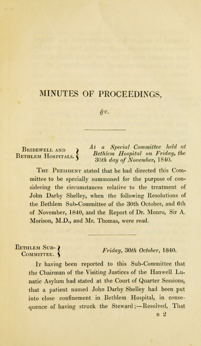 Sfc. Bridewell and } Ai f.. SPecAal Committee held at Bethlem Hospitals. \ ^lJe,Jl Ho/%tal ™ F±* the 3 30th day of November, low. The President stated that he had directed this Com- mittee to be specially summoned for the purpose of con- sidering the circumstances relative to the treatment of John Darby Shelley, when the following Resolutions of the Bethlem Sub-Committee of the 30th October, and 6th of November, 1840, and the Report of Dr. Monro, Sir A. Morison, M.D., and Mr. Thomas, were read. Bethlem Sub- > ^, mh 0ctob lg4() Committee. % J It having been reported to this Sub-Committee that the Chairman of the Visiting Justices of the Hanwell Lu- natic Asylum had stated at the Court of Quarter Sessions, that a patient named John Darby Shelley had been put into close confinement in Bethlem Hospital, in conse- quence of having struck the Steward;—Resolved, That b 2