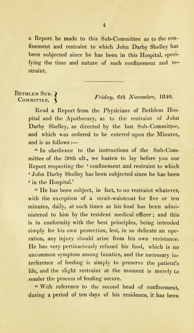 a Report be made to this Sub-Committee as to the con- finement and restraint to which John Darby Shelley has been subjected since he has been in this Hospital, speci- fying the time and nature of such confinement and re- straint. Committee? | Frida^ 6tk November, 1840. Read a Report from the Physicians of Bethlem Hos- pital and the Apothecary, as to the restraint of John Darby Shelley, as directed by the last Sub-Committee, and which was ordered to be entered upon the Minutes, and is as follows:—  In obedience to the instructions of the Sub-Com- mittee of the 30th ult, we hasten to lay before you our Report respecting the ' confinement and restraint to which ' John Darby Shelley has been subjected since he has been 1 in the Hospital.'  He has been subject, in fact, to no restraint whatever, with the exception of a strait-waistcoat for five or ten minutes, daily, at such times as his food has been admi- nistered to him by the resident medical officer; and this is in conformity with the best principles, being intended simply for his own protection, lest, in so delicate an ope- ration, any injury should arise from his own resistance. He has very pertinaciously refused his food, which is no uncommon symptom among lunatics, and the necessary in- terference of feeding is simply to preserve the patient's life, and the slight restraint at the moment is merely to render the process of feeding secure.  With reference to the second head of confinement, during a period of ten days of his residence, it has been