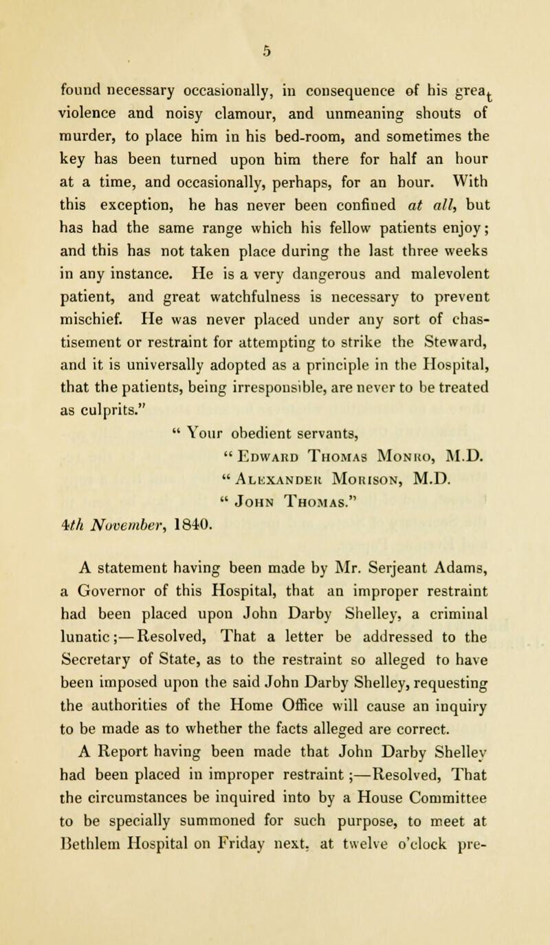 found necessary occasionally, in consequence of his grea^ violence and noisy clamour, and unmeaning shouts of murder, to place him in his bed-room, and sometimes the key has been turned upon him there for half an hour at a time, and occasionally, perhaps, for an hour. With this exception, he has never been confined at all, but has had the same range which his fellow patients enjoy; and this has not taken place during the last three weeks in any instance. He is a very dangerous and malevolent patient, and great watchfulness is necessary to prevent mischief. He was never placed under any sort of chas- tisement or restraint for attempting to strike the Steward, and it is universally adopted as a principle in the Hospital, that the patients, being irresponsible, are never to be treated as culprits.  Your obedient servants, Edward Thomas Monko, M.D. Alexander Moiuson, M.D.  John Thomas. Mh November, 1840. A statement having been made by Mr. Serjeant Adams, a Governor of this Hospital, that an improper restraint had been placed upon John Darby Shelley, a criminal lunatic;—Resolved, That a letter be addressed to the Secretary of State, as to the restraint so alleged to have been imposed upon the said John Darby Shelley, requesting the authorities of the Home Office will cause an inquiry to be made as to whether the facts alleged are correct. A Report having been made that John Darby Shelley had been placed in improper restraint;—Resolved, That the circumstances be inquired into by a House Committee to be specially summoned for such purpose, to meet at Bethlem Hospital on Friday next, at twelve o'clock pre-