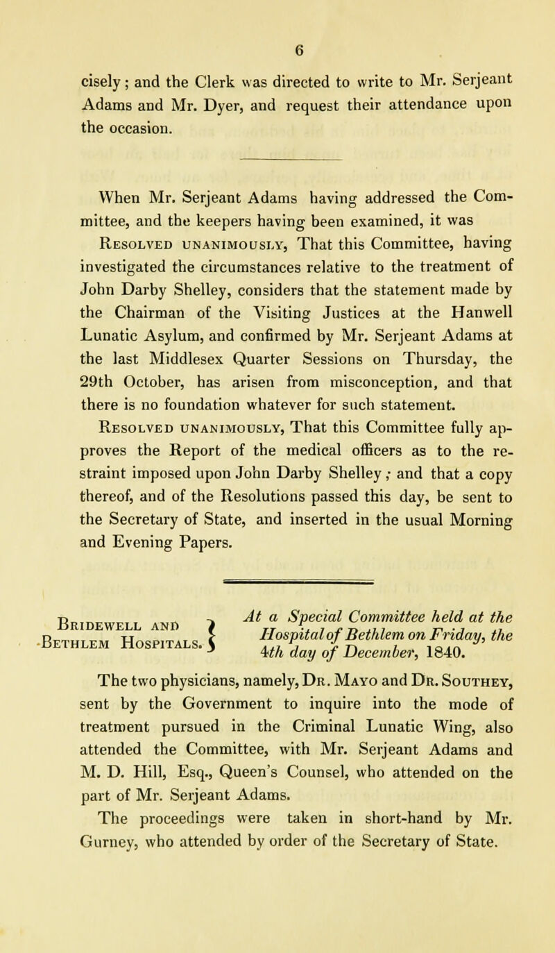 cisely; and the Clerk was directed to write to Mr. Serjeant Adams and Mr. Dyer, and request their attendance upon the occasion. When Mr. Serjeant Adams having addressed the Com- mittee, and the keepers having been examined, it was Resolved unanimously, That this Committee, having investigated the circumstances relative to the treatment of John Darby Shelley, considers that the statement made by the Chairman of the Visiting Justices at the Hanwell Lunatic Asylum, and confirmed by Mr. Serjeant Adams at the last Middlesex Quarter Sessions on Thursday, the 29th October, has arisen from misconception, and that there is no foundation whatever for such statement. Resolved unanimously, That this Committee fully ap- proves the Report of the medical officers as to the re- straint imposed upon John Darby Shelley ,• and that a copy thereof, and of the Resolutions passed this day, be sent to the Secretary of State, and inserted in the usual Morning and Evening Papers. tj„,„ „ -x At a Special Committee held at the liRIDEWELL AND f TT \. , j. „ ,, , „ . , Bethlem Hospitals k Hospital of Bethlem on Friday, the BETHLEM HOSPITALS. > ^ ^ ^ December> 1840> The two physicians, namely, Dr. Mayo and Dr. Southey, sent by the Government to inquire into the mode of treatment pursued in the Criminal Lunatic Wing, also attended the Committee, with Mr. Serjeant Adams and M. D. Hill, Esq., Queen's Counsel, who attended on the part of Mr. Serjeant Adams. The proceedings were taken in short-hand by Mr. Gurney, who attended by order of the Secretary of State.