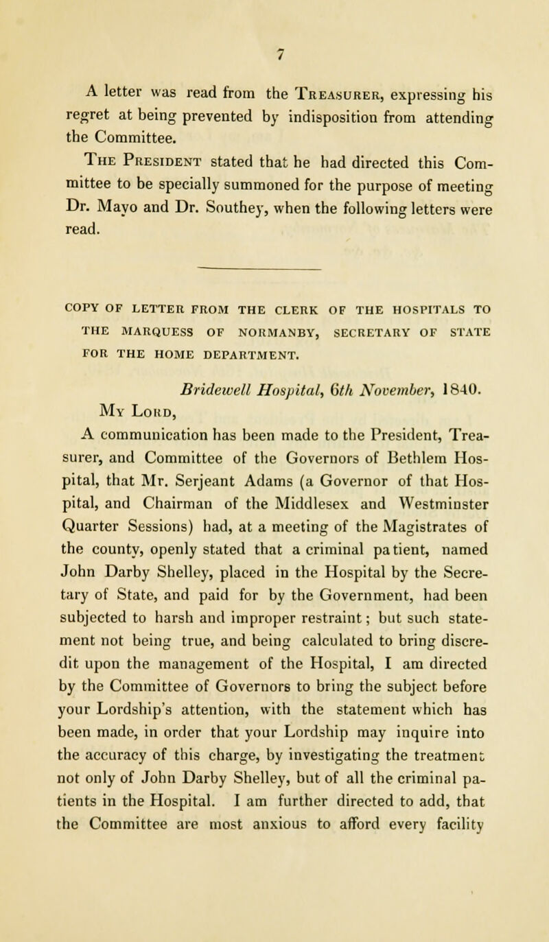 A letter was read from the Treasurer, expressing his regret at being prevented by indisposition from attending the Committee. The President stated that he had directed this Com- mittee to be specially summoned for the purpose of meeting Dr. Mayo and Dr. Southey, when the following letters were read. COPY OF LETTER FROM THE CLERK OF THE HOSPITALS TO THE MARQUESS OF NOUMANBY, SECRETARY OF STATE FOR THE HOME DEPARTMENT. Bridewell Hospital, 6th November, 1840. My Lord, A communication has been made to the President, Trea- surer, and Committee of the Governors of Bethlem Hos- pital, that Mr. Serjeant Adams (a Governor of that Hos- pital, and Chairman of the Middlesex and Westminster Quarter Sessions) had, at a meeting of the Magistrates of the county, openly stated that a criminal patient, named John Darby Shelley, placed in the Hospital by the Secre- tary of State, and paid for by the Government, had been subjected to harsh and improper restraint; but such state- ment not being true, and being calculated to bring discre- dit upon the management of the Hospital, I am directed by the Committee of Governors to bring the subject, before your Lordship's attention, with the statement which has been made, in order that your Lordship may inquire into the accuracy of this charge, by investigating the treatment not only of John Darby Shelley, but of all the criminal pa- tients in the Hospital. I am further directed to add, that the Committee are most anxious to afford every facility