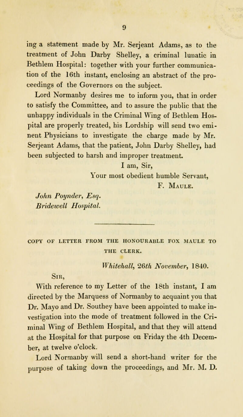 ing a statement made by Mr. Serjeant Adams, as to the treatment of John Darby Shelley, a criminal lunatic in Bethlem Hospital: together with your further communica- tion of the 16th instant, enclosing an abstract of the pro- ceedings of the Governors on the subject. Lord Normanby desires me to inform you, that in order to satisfy the Committee, and to assure the public that the unhappy individuals in the Criminal Wing of Bethlem Hos- pital are properly treated, his Lordship will send two emi- nent Physicians to investigate the charge made by Mr. Serjeant Adams, that the patient, John Darby Shelley, had been subjected to harsh and improper treatment. I am, Sir, Your most obedient humble Servant, F. Maule. John Poynder, Esq. Bridewell Hospital. COPY OF LETTER FROM THE HONOURABLE FOX MAULE TO THE CLERK. Whitehall, 26th November, 1840. Sir, With reference to my Letter of the 18th instant, I am directed by the Marquess of Normanby to acquaint you that Dr. Mayo and Dr. Southey have been appointed to make in- vestigation into the mode of treatment followed in the Cri- minal Wing of Bethlem Hospital, and that they will attend at the Hospital for that purpose on Friday the 4th Decem- ber, at twelve o'clock. Lord Normanby will send a short-hand writer for the purpose of taking down the proceedings, and Mr. M. D.
