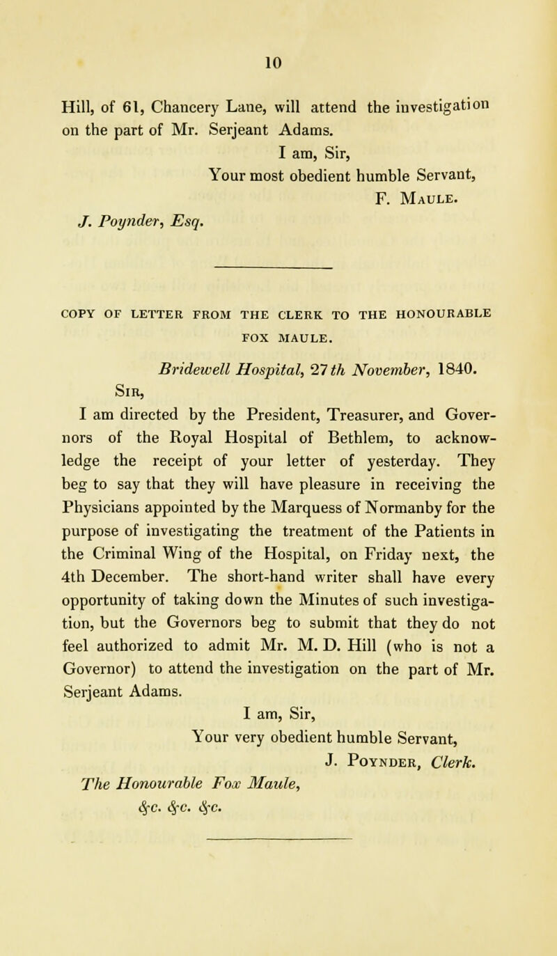 Hill, of 61, Chancery Lane, will attend the investigation on the part of Mr. Serjeant Adams. I am, Sir, Your most obedient humble Servant, F. Maule. J. Poynder, Esq. COPY OF LETTER FROM THE CLERK TO THE HONOURABLE FOX MAULE. Bridewell Hospital, 27 th November, 1840. Sir, I am directed by the President, Treasurer, and Gover- nors of the Royal Hospital of Bethlem, to acknow- ledge the receipt of your letter of yesterday. They beg to say that they will have pleasure in receiving the Physicians appointed by the Marquess of Normanby for the purpose of investigating the treatment of the Patients in the Criminal Wing of the Hospital, on Friday next, the 4th December. The short-hand writer shall have every opportunity of taking down the Minutes of such investiga- tion, but the Governors beg to submit that they do not feel authorized to admit Mr. M. D. Hill (who is not a Governor) to attend the investigation on the part of Mr. Serjeant Adams. I am, Sir, Your very obedient humble Servant, J. Poynder, Clerk. The Honourable Fox Maule, 6fC. 6fC. #c.
