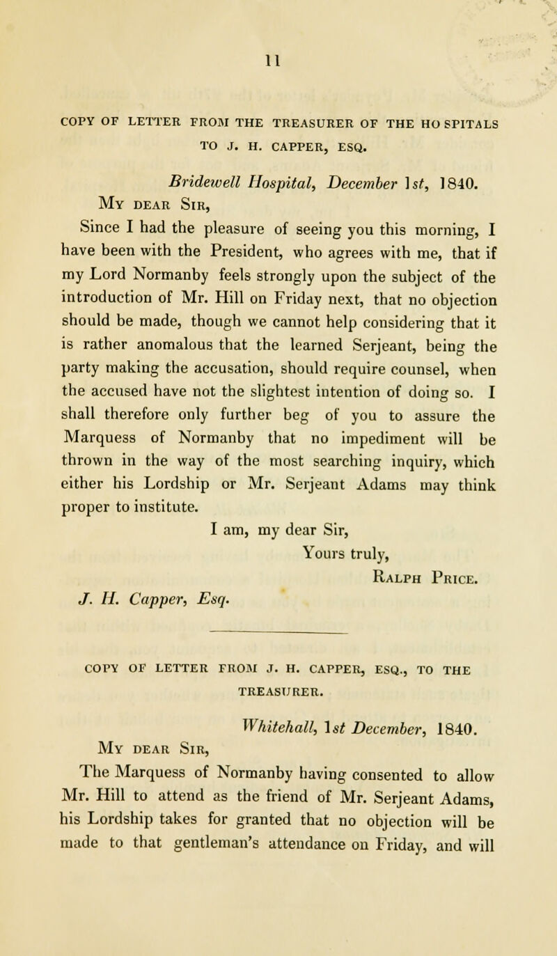 COPY OF LETTER FROM THE TREASURER OF THE HO SFITALS TO J. H. CAPPER, ESQ. Bridewell Hospital, December \st, 1840. My dear Sir, Since I had the pleasure of seeing you this morning, I have been with the President, who agrees with me, that if my Lord Normanby feels strongly upon the subject of the introduction of Mr. Hill on Friday next, that no objection should be made, though we cannot help considering that it is rather anomalous that the learned Serjeant, being the party making the accusation, should require counsel, when the accused have not the slightest intention of doing so. I shall therefore only further beg of you to assure the Marquess of Normanby that no impediment will be thrown in the way of the most searching inquiry, which either his Lordship or Mr. Serjeant Adams may think proper to institute. I am, my dear Sir, Yours truly, Ralph Price. J. H. Capper, Esq. COPY OF LETTER FROM J. H. CAPPER, ESQ., TO THE TREASURER. Whitehall, 1st December, 1840. My dear Sir, The Marquess of Normanby having consented to allow Mr. Hill to attend as the friend of Mr. Serjeant Adams, his Lordship takes for granted that no objection will be made to that gentleman's attendance on Friday, and will