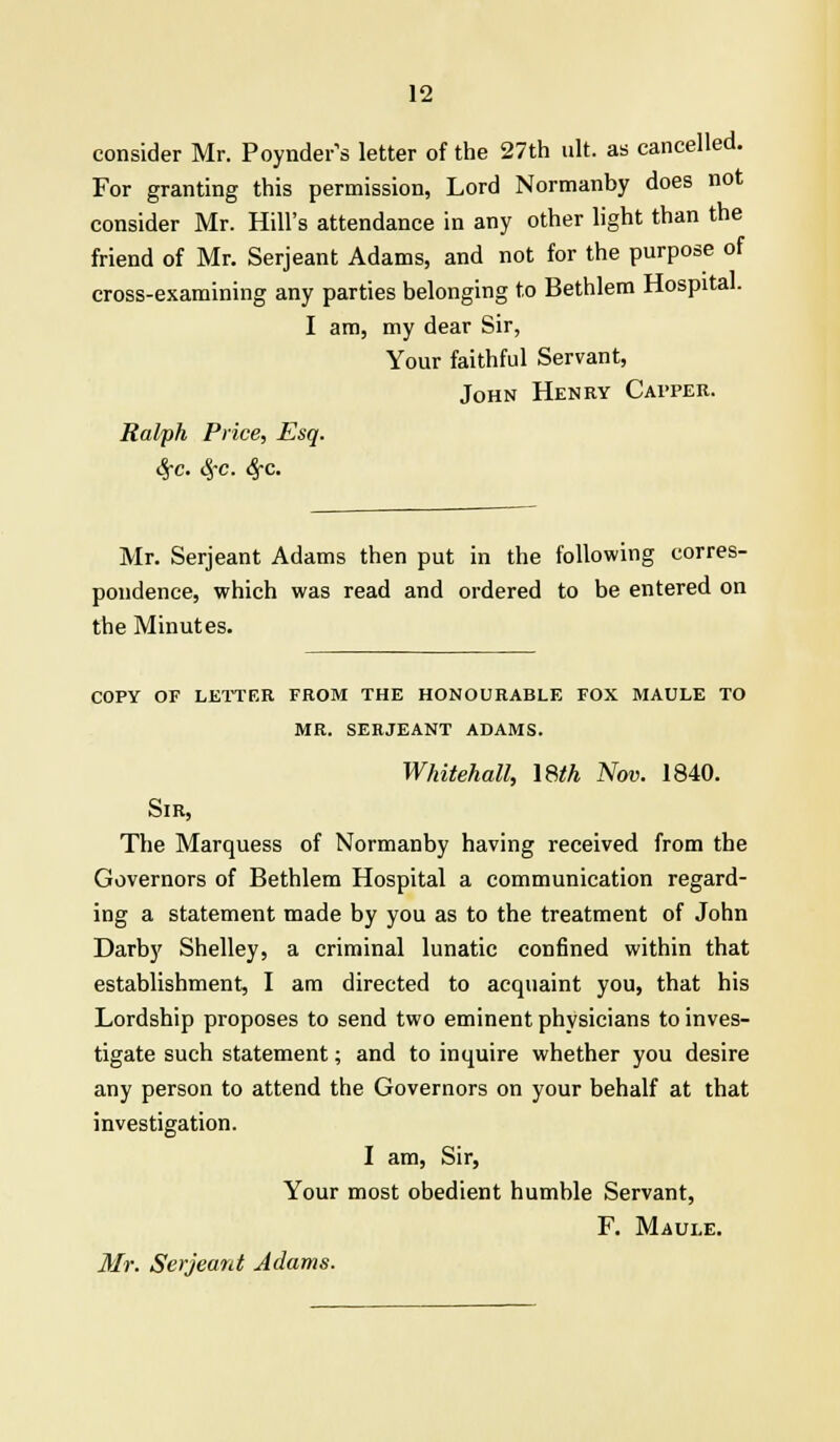 consider Mr. Poynder's letter of the 27th ult. as cancelled. For granting this permission, Lord Normanby does not consider Mr. Hill's attendance in any other light than the friend of Mr. Serjeant Adams, and not for the purpose of cross-examining any parties belonging to Bethlem Hospital. I am, my dear Sir, Your faithful Servant, John Henry Capper. Ralph Price, Esq. 8fc. §c. 6fC. Mr. Serjeant Adams then put in the following corres- pondence, which was read and ordered to be entered on the Minutes. COPY OF LETTER FROM THE HONOURABLE FOX MAULE TO MR. SERJEANT ADAMS. Whitehall, \8th Nov. 1840. Sir, The Marquess of Normanby having received from the Governors of Bethlem Hospital a communication regard- ing a statement made by you as to the treatment of John Darby Shelley, a criminal lunatic confined within that establishment, I am directed to acquaint you, that his Lordship proposes to send two eminent physicians to inves- tigate such statement; and to inquire whether you desire any person to attend the Governors on your behalf at that investigation. I am, Sir, Your most obedient humble Servant, F. Maule. Mr. Serjeant Adams.