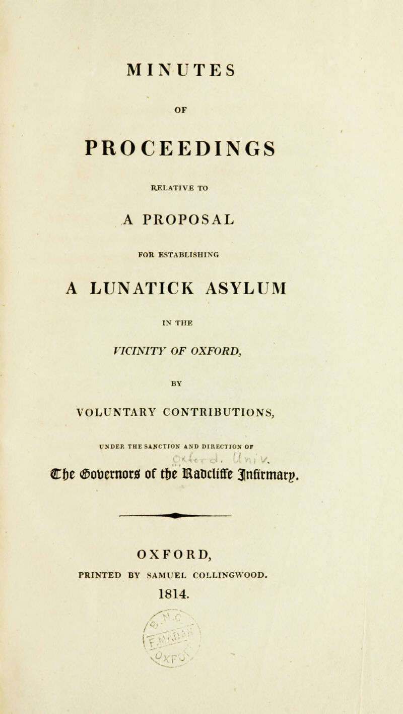 OF PROCEEDINGS RELATIVE TO A PROPOSAL FOR ESTABLISHING A LUNATICK ASYLUM IN THE VICINITY OF OXFORD, BY VOLUNTARY CONTRIBUTIONS, UNDER THE SANCTION AND DIRECTION OF €&e <£otiernorjf of tbe Eancliffe ^nfitmarp. OXFORD, PRINTED BY SAMUEL COLLINGVVOOD 1814. -