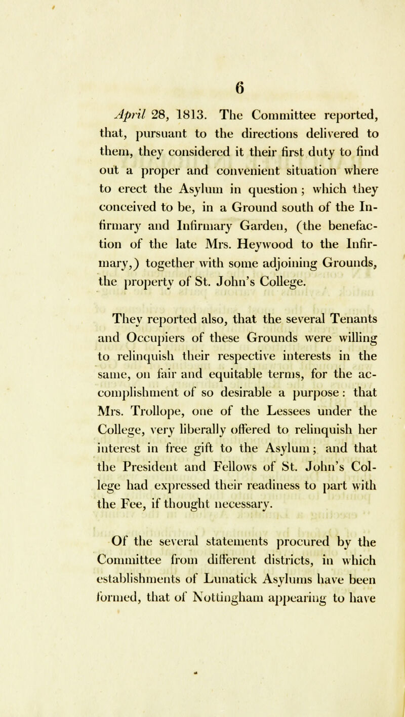 April 28, 1813. The Committee reported, that, pursuant to the directions delivered to them, they considered it their first duty to find out a proper and convenient situation where to erect the Asylum in question ; which they conceived to be, in a Ground south of the In- firmary and Infirmary Garden, (the benefac- tion of the late Mrs. Heywood to the Infir- mary,) together with some adjoining Grounds, the property of St. John's College. They reported also, that the several Tenants and Occupiers of these Grounds were willing to relinquish their respective interests in the same, on fair and equitable terms, for the ac- complishment of so desirable a purpose: that Mrs. Trollope, one of the Lessees under the College, very liberally offered to relinquish her interest in free gift to the Asylum; and that the President and Fellows of St. John's Col- lege had expressed their readiness to part with the Fee, if thought necessary. Of the several statements procured by the Committee from different districts, in which establishments of Lunatick Asylums have been formed, that of Nottingham appearing to have