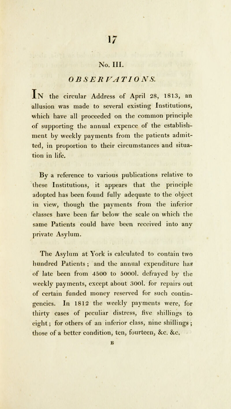 No. III. OBSERVATIONS. IN the circular Address of April 28, 1813, an allusion was made to several existing Institutions, which have all proceeded on the common principle of supporting the annual expence of the establish- ment by weekly payments from the patients admit- ted, in proportion to their circumstances and situa- tion in life. By a reference to various publications relative to these Institutions, it appears that the principle adopted has been found fully adequate to the object in view, though the payments from the inferior classes have been far below the scale on which the same Patients could have been received into any private Asylum. The Asylum at York is calculated to contain two hundred Patients ; and the annual expenditure has of late been from 4500 to 50001. defrayed by the weekly payments, except about 3001. for repairs out of certain funded money reserved for such contin- gencies. In 1812 the weekly payments were, for thirty cases of peculiar distress, five shillings to eight; for others of an inferior class, nine shillings; those of a better condition, ten, fourteen, &c. &c, B