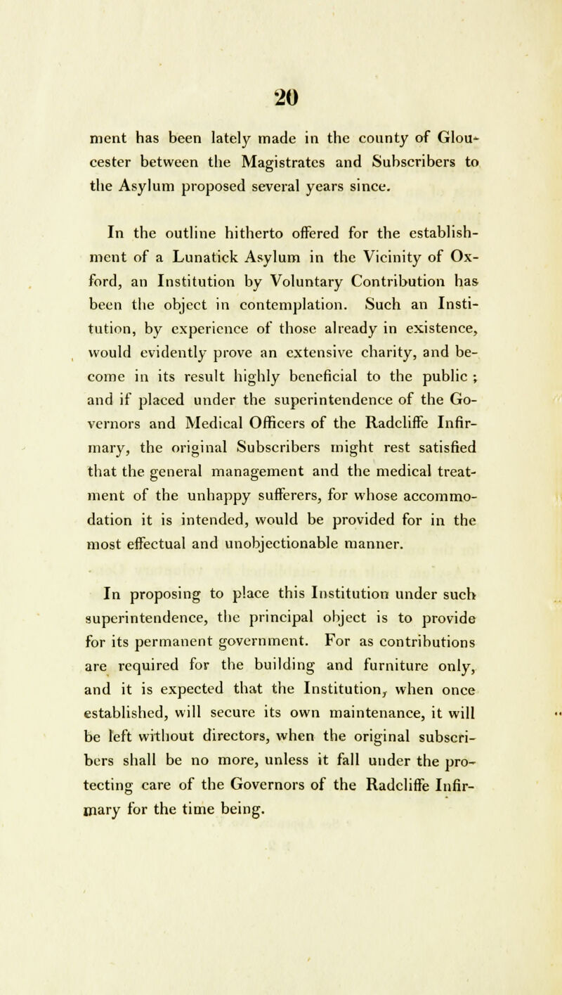 ment has been lately made in the county of GIou- cester between the Magistrates and Subscribers to the Asylum proposed several years since. In the outline hitherto offered for the establish- ment of a Lunatick Asylum in the Vicinity of Ox- ford, an Institution by Voluntary Contribution has been the object in contemplation. Such an Insti- tution, by experience of those already in existence, would evidently prove an extensive charity, and be- come in its result highly beneficial to the public ; and if placed under the superintendence of the Go- vernors and Medical Officers of the Radcliffe Infir- mary, the original Subscribers might rest satisfied that the general management and the medical treat- ment of the unhappy sufferers, for whose accommo- dation it is intended, would be provided for in the most effectual and unobjectionable manner. In proposing to place this Institution under such superintendence, the principal object is to provide for its permanent government. For as contributions are required for the building and furniture only, and it is expected that the Institution, when once established, will secure its own maintenance, it will be left without directors, when the original subscri- bers shall be no more, unless it fall under the pro- tecting care of the Governors of the Radcliffe Infir- mary for the time being.