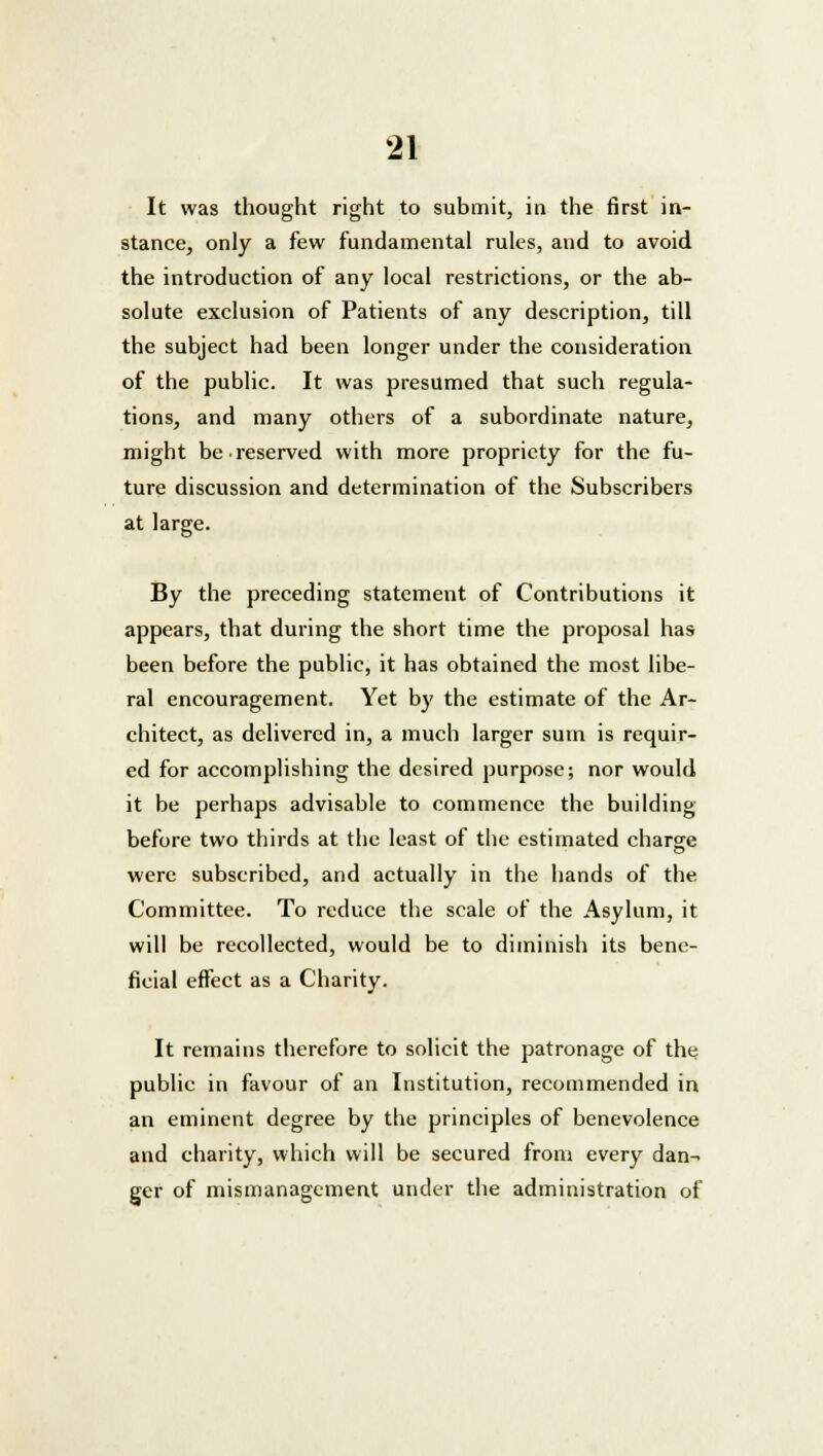 It was thought right to submit, in the first in- stance, only a few fundamental rules, and to avoid the introduction of any local restrictions, or the ab- solute exclusion of Patients of any description, till the subject had been longer under the consideration of the public. It was presumed that such regula- tions, and many others of a subordinate nature, might be •reserved with more propriety for the fu- ture discussion and determination of the Subscribers at large. By the preceding statement of Contributions it appears, that during the short time the proposal has been before the public, it has obtained the most libe- ral encouragement. Yet by the estimate of the Ar- chitect, as delivered in, a much larger sum is requir- ed for accomplishing the desired purpose; nor would it be perhaps advisable to commence the building before two thirds at the least of the estimated charge were subscribed, and actually in the hands of the Committee. To reduce the scale of the Asylum, it will be recollected, would be to diminish its bene- ficial effect as a Charity. It remains therefore to solicit the patronage of the public in favour of an Institution, recommended in an eminent degree by the principles of benevolence and charity, which will be secured from every dan- ger of mismanagement under the administration of