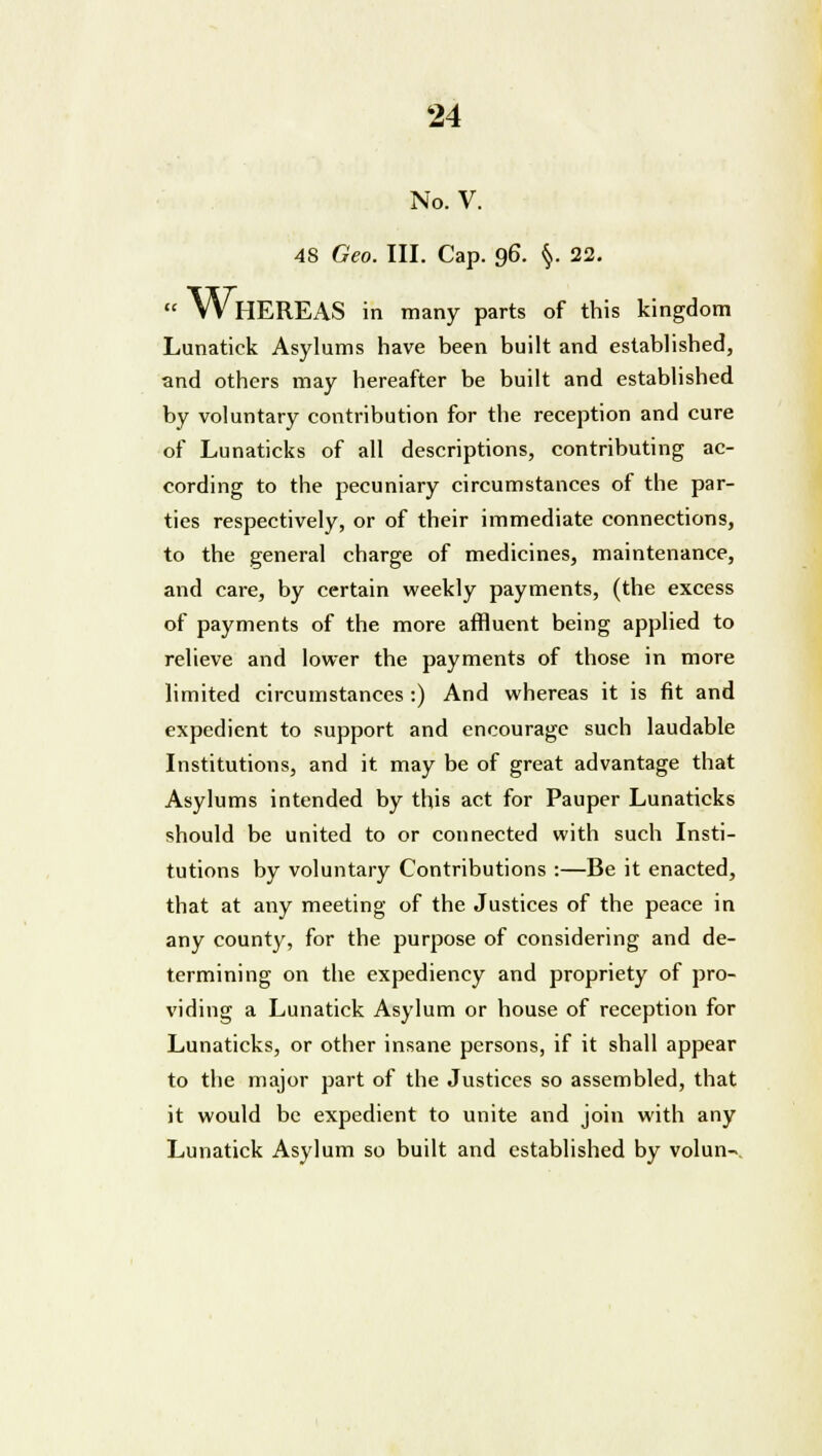 No. V. 48 Geo. III. Cap. 96. §. 22.  WHEREAS in many parts of this kingdom Lunatick Asylums have been built and established, and others may hereafter be built and established by voluntary contribution for the reception and cure of Lunaticks of all descriptions, contributing ac- cording to the pecuniary circumstances of the par- ties respectively, or of their immediate connections, to the general charge of medicines, maintenance, and care, by certain weekly payments, (the excess of payments of the more affluent being applied to relieve and lower the payments of those in more limited circumstances :) And whereas it is fit and expedient to support and encourage such laudable Institutions, and it may be of great advantage that Asylums intended by this act for Pauper Lunaticks should be united to or connected with such Insti- tutions by voluntary Contributions :—Be it enacted, that at any meeting of the Justices of the peace in any county, for the purpose of considering and de- termining on the expediency and propriety of pro- viding a Lunatick Asylum or house of reception for Lunaticks, or other insane persons, if it shall appear to the major part of the Justices so assembled, that it would be expedient to unite and join with any Lunatick Asylum so built and established by volun-