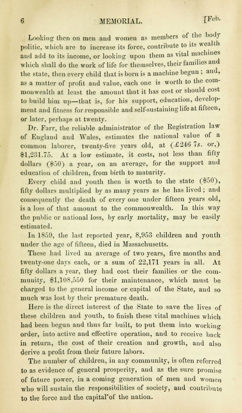 Looking then on men and women as members of the body politic, which are to increase its force, contribute to its wealth and add to its income, or looking upon them as vital machines which shall do the work of life for themselves, their families and the state, then every child that is born is a machine begun ; and, as a matter of profit and value, each one is worth to the com- monwealth at least the amount that it has cost or should cost to build him up—that is, for his support, education, develop- ment and fitness for responsible and self-sustaining life at fifteen, or later, perhaps at twenty. Dr. Farr, the reliable administrator of the Registration law of England and Wales, estimates the national value of a common laborer, twenty-five years old, at (£246 7s. or,) $1,231.75. At a low estimate, it costs, not less than fifty dollars ($50) a year, on an average, for the support and education of children, from birth to maturity. Every child and youth then is worth to the state ($50), fifty dollars multiplied by as many years as he has lived ; and consequently the death of every one under fifteen years old, is a loss of that amount to the commonwealth. In this way the public or national loss, by early mortality, may be easily estimated. In 1850, the last reported year, 8,953 children and youth under the age of fifteen, died in Massachusetts. These had lived an average of two years, five months and twenty-one days each, or a sum of 22,171 years in all. At fifty dollars a year, they had cost their families or the com- munity, $1,108,550 for their maintenance, which must be charged to the general income or capital of the State, and so much was lost by their premature death. Here is the direct interest of the State to save the lives of these children and youth, to finish these vital machines which had been begun and thus far built, to put them into working order, into active and effective operation, and to receive back in return, the cost of their creation and growth, and also derive a profit from their future labors. The number of children, in any community, is often referred to as evidence of general prosperity, and as the sure promise of future power, in a coming generation of men and women who will sustain the responsibilities of society, and contribute to the force and the capital'of the nation.