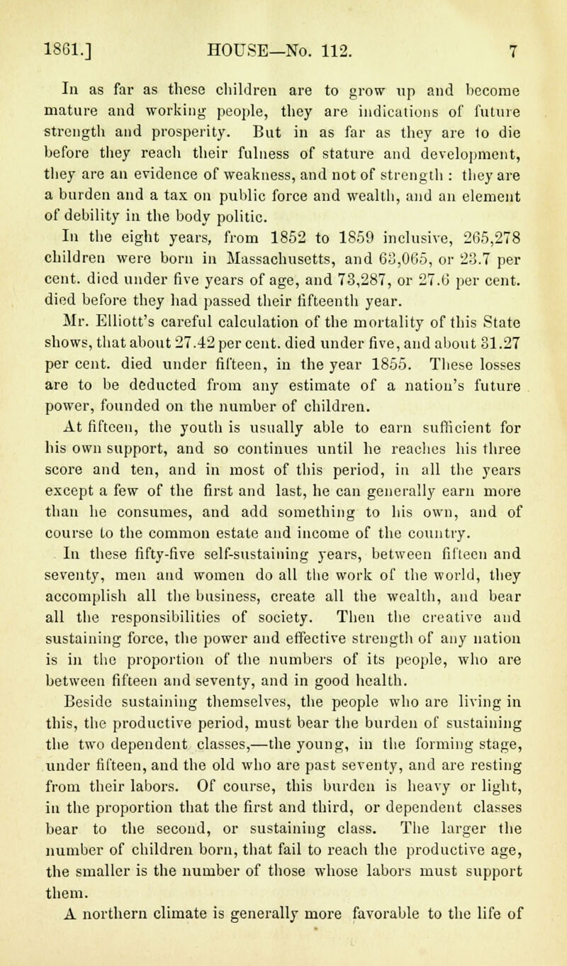 In as far as these children are to grow up and become mature and working people, they are indications of future strength and prosperity. But in as far as they are to die before they reach their fulness of stature and development, they are an evidence of weakness, and not of strength : tbey are a burden and a tax on public force and wealth, and an element of debility in the body politic. In the eight years, from 1852 to 1859 inclusive, 265,278 children were born in Massachusetts, and 63,065, or 23.7 per cent, died under five years of age, and 73,287, or 27.6 per cent, died before they had passed their fifteenth year. Mr. Elliott's careful calculation of the mortality of this State shows, that about 27.42 per cent, died under five, and about 31.27 per cent, died under fifteen, in the year 1855. These losses are to be deducted from any estimate of a nation's future power, founded on the number of children. At fifteen, the youth is usually able to earn sufficient for his own support, and so continues until he readies his three score and ten, and in most of this period, in all the years except a few of the first and last, he can generally earn more than he consumes, and add something to his own, and of course to the common estate and income of the country. In these fifty-five self-sustaining years, between fifteen and seventy, men and women do all the work of the world, they accomplish all the business, create all the wealth, and bear all the responsibilities of society. Then the creative and sustaining force, the power and effective strength of any nation is in the proportion of the numbers of its people, who are between fifteen and seventy, and in good health. Beside sustaining themselves, the people who are living in this, the productive period, must bear the burden of sustaining the two dependent classes,—the young, in the forming stage, under fifteen, and the old who are past seventy, and are resting from their labors. Of course, this burden is heavy or light, in the proportion that the first and third, or dependent classes bear to the second, or sustaining class. The larger the number of children born, that fail to reach the productive age, the smaller is the number of those whose labors must support them. A northern climate is generally more favorable to the life of