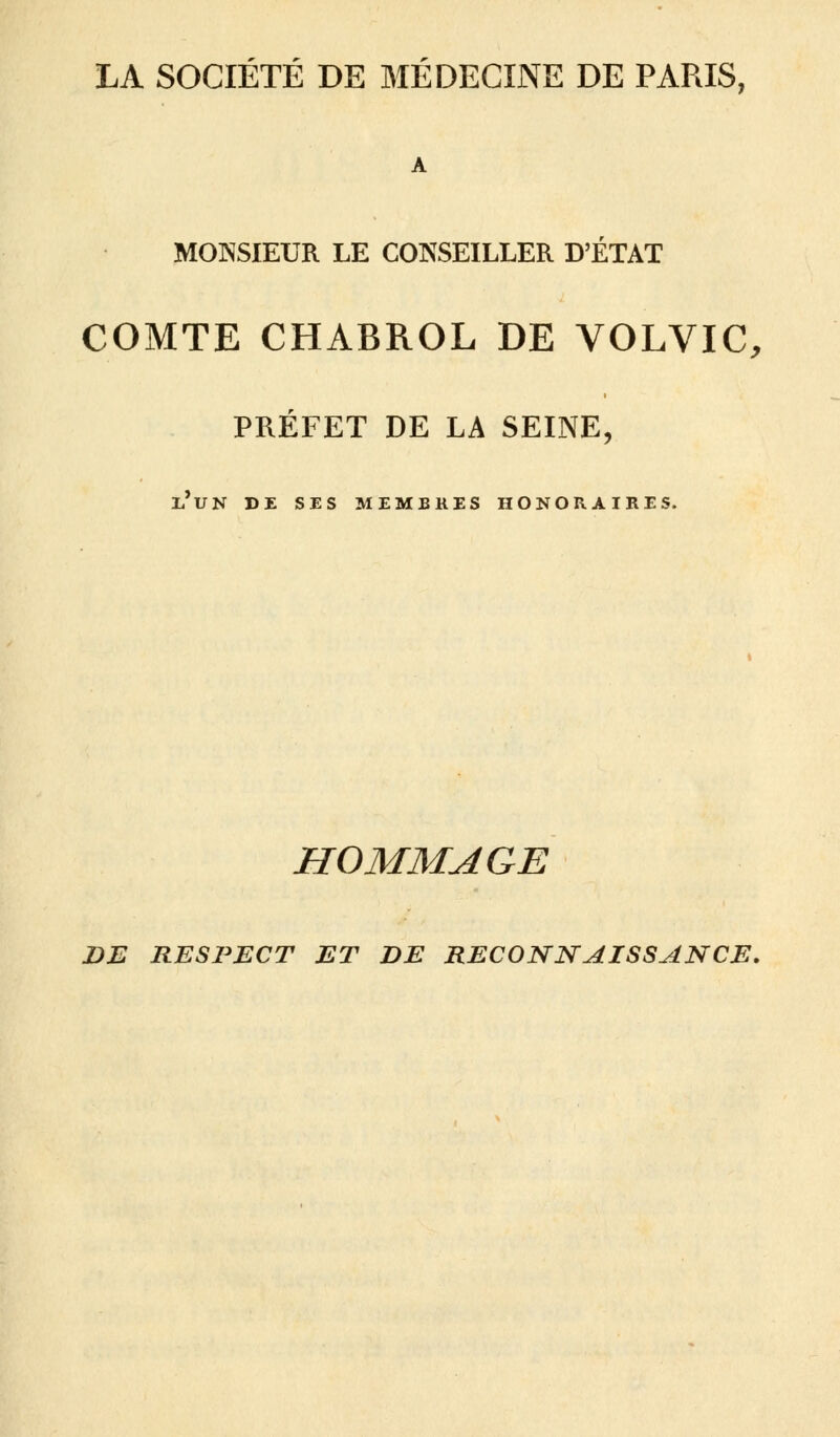 LA SOCIÉTÉ DE MÉDECINE DE PARIS, MONSIEUR LE CONSEILLER D'ETAT COMTE CHABROL DE VOLVIC, PRÉFET DE LA SEINE, l'un de ses membres honoraires. HOMMAGE DE RESPECT ET DE RECONNAISSANCE.