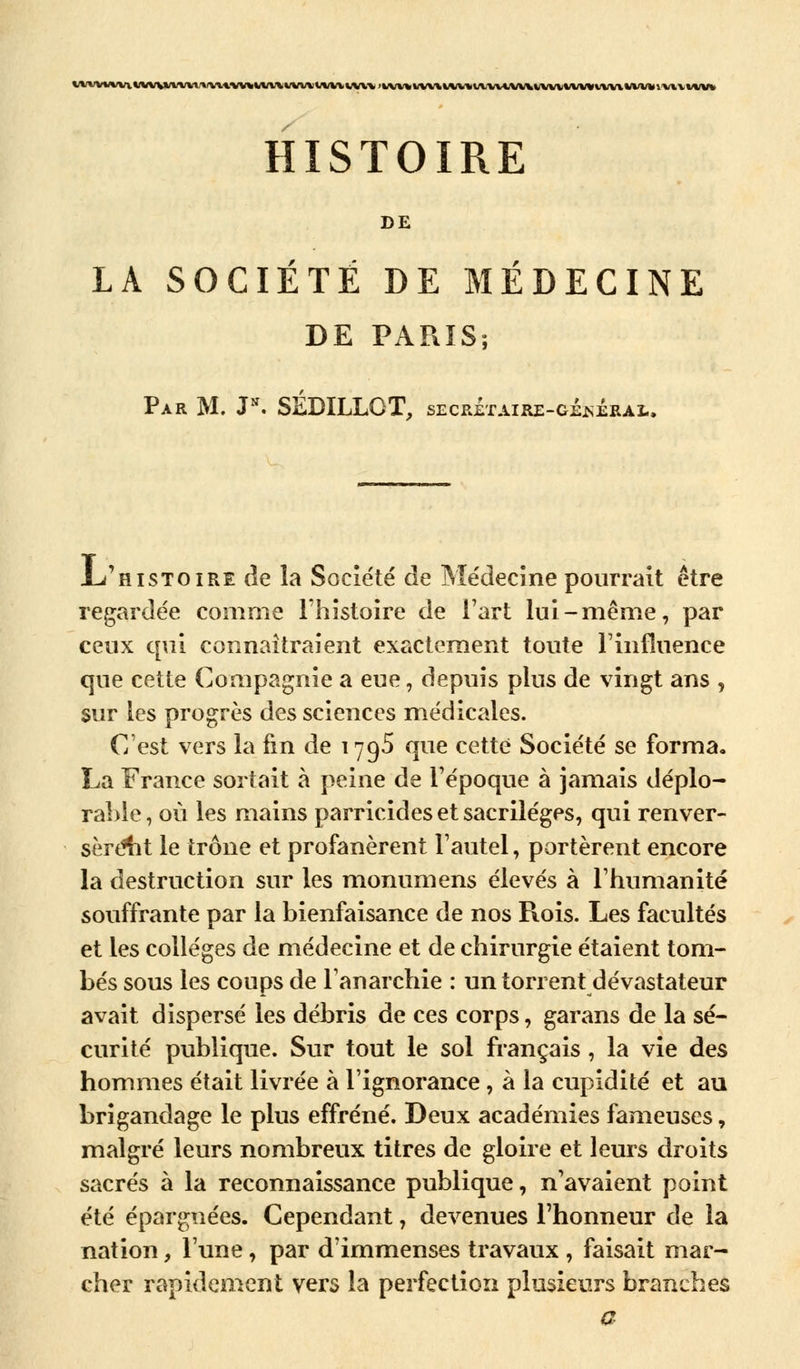 HISTOIRE DE LA SOCIÉTÉ DE MÉDECINE DE PARIS; Par M. J*. SÉDILLCT, secretaire-gÉsÉrai., L/histoire de la Société de Médecine pourrait être regardée comme l'histoire de l'art lui-même, par ceux qui connaîtraient exactement toute l'influence que cette Compagnie a eue, depuis plus de vingt ans , sur les progrès des sciences médicales. C'est vers la fin de 1795 que cette Société se forma. La France sortait à peine de l'époque à jamais déplo- rable , où les mains parricides et sacrilèges, qui renver- sèrent le trône et profanèrent l'autel, portèrent encore la destruction sur les monumens élevés à l'humanité souffrante par la bienfaisance de nos Rois. Les facultés et les collèges de médecine et de chirurgie étaient tom- bés sous les coups de l'anarchie : un torrent dévastateur avait dispersé les débris de ces corps, garans de la sé- curité publique. Sur tout le sol français , la vie des hommes était livrée à l'ignorance, à la cupidité et au brigandage le plus effréné. Deux académies fameuses, malgré leurs nombreux titres de gloire et leurs droits sacrés à la reconnaissance publique, n'avaient point été épargnées. Cependant, devenues l'honneur de la nation, l'une, par d'immenses travaux , faisait mar- cher rapidement vers la perfection plusieurs branches a