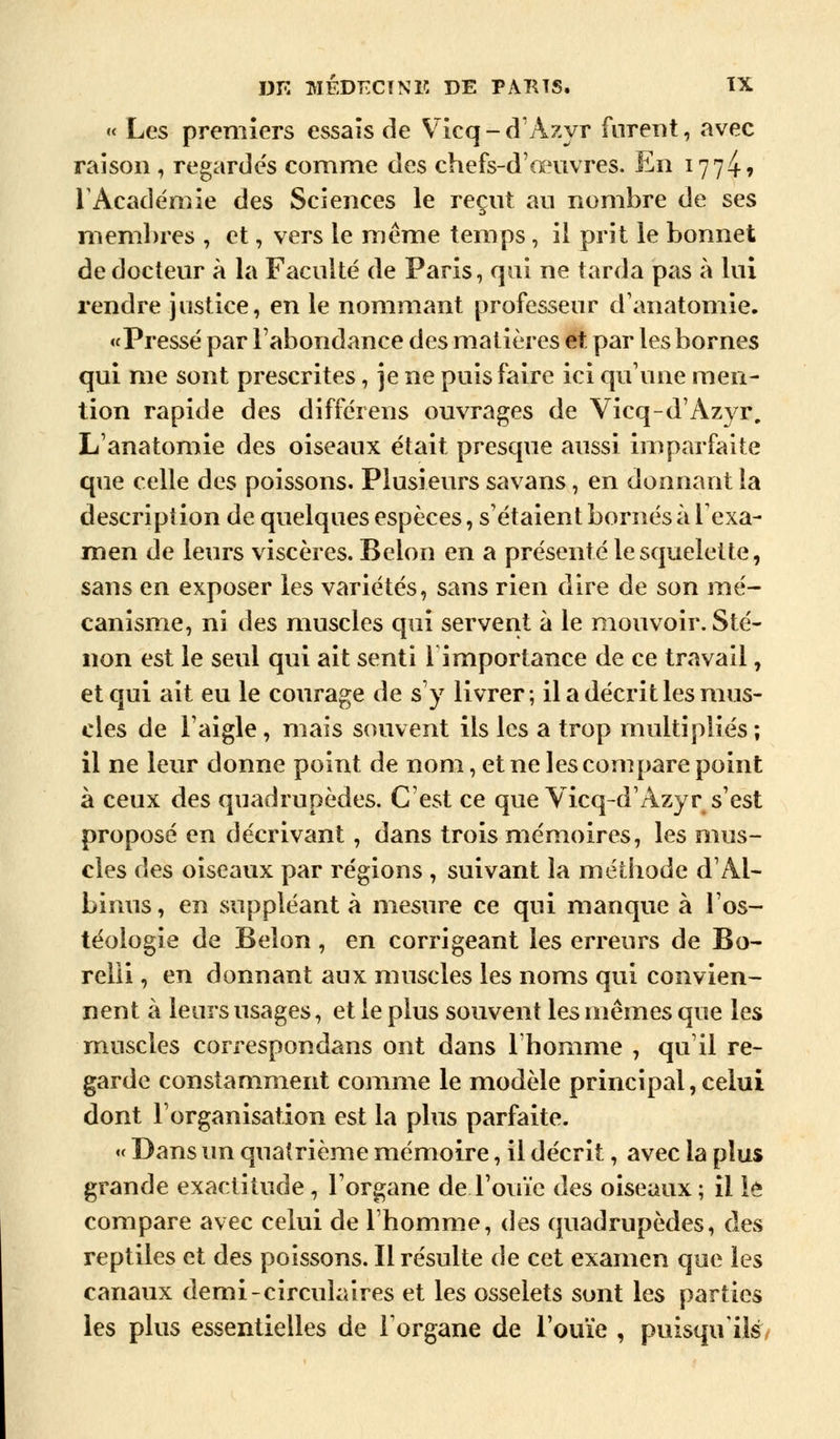 « Les premiers essais de Vicq-d'Azyr furent, avec raison , regardés comme des chefs-d'œuvres. En 1774? l'Académie des Sciences le reçut au nombre de ses membres , et, vers le même temps , il prit le bonnet de docteur à la Faculté de Paris, qui ne tarda pas à lui rendre justice, en le nommant professeur d'anatomie. «Pressé par l'abondance des matières et. par les bornes qui me sont prescrites, je ne puis faire ici qu'une men- tion rapide des différens ouvrages de Vicq-d'Azyr. L'anatomie des oiseaux était presque aussi imparfaite que celle des poissons. Plusieurs savans, en donnant la description de quelques espèces, s'étaient bornés à l'exa- men de leurs viscères. Beion en a présenté le squelette, sans en exposer les variétés, sans rien dire de son mé- canisme, ni des muscles qui servent à le mouvoir. Sté- non est le seul qui ait senti 1 importance de ce travail, et qui ait eu le courage de s'y livrer; il a décrit les mus- cles de l'aigle , mais souvent ils les a trop multipliés ; il ne leur donne point de nom, et ne les compare point à ceux des quadrupèdes. C'est ce que Vicq-d'Azyr s'est proposé en décrivant, dans trois mémoires, les mus- cles des oiseaux par régions , suivant la méthode d'Aï- binus, en suppléant à mesure ce qui manque à l'os- téologie de Belon, en corrigeant les erreurs de Bo- relii, en donnant aux muscles les noms qui convien- nent à leurs usages, et le plus souvent les mêmes que les muscles correspondans ont dans l'homme , qu'il re- garde constamment comme le modèle principal,celui dont l'organisation est la plus parfaite. « Dans un quatrième mémoire, il décrit, avec la plus grande exactitude , l'organe de l'ouïe des oiseaux ; il le compare avec celui de l'homme, des quadrupèdes, des reptiles et des poissons. Il résulte de cet examen que les canaux demi-circulaires et les osselets sont les parties les plus essentielles de l'organe de l'ouïe , puisqu'ils