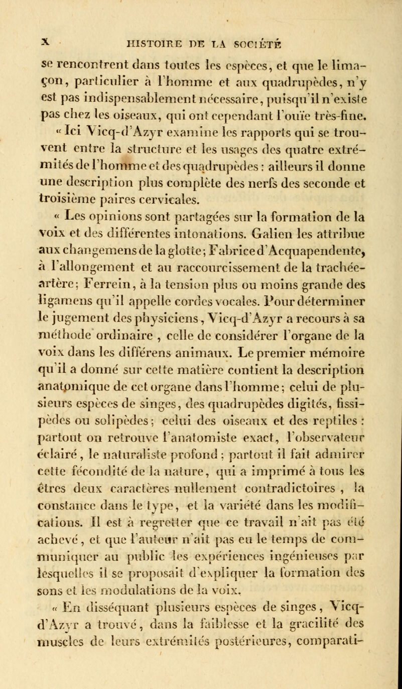 se rencontrent dans toutes les espèces, et que le lima- çon, particulier a l'homme et aux quadrupèdes, n'y est pas inclispensahlement nécessaire, puisqu'il n'existe pas chez les oiseaux, qui ont cependant l'ouïe très-fine. « Ici Yicq-d'Azyr examine les rapports qui se trou- vent entre la structure et les usages des quatre extré- mités de l'homme et des quadrupèdes : ailleurs il donne une description plus complète des nerfs des seconde et troisième paires cervicales. « Les opinions sont partagées sur la formation de la voix et des différentes intonations. Galien les attribue aux changemensde la glotte; Fabriced'Acquapendente, à l'allongement et au raccourcissement de la trachée- artère; Ferrein, à la tension plus ou moins grande des ligamens qu'il appelle cordes vocales. Pour déterminer le jugement des physiciens, Vicq-d'Azyr a recours à sa méthode ordinaire , celle de considérer l'organe de la voix dans les différens animaux. Le premier mémoire qu'il a donné sur cette matière contient la description anatpmique de cet organe dans l'homme; celui de plu- sieurs espèces de singes, des quadrupèdes digités, fissi- pèdes ou solipèdes; celui des oiseaux et des reptiles : partout on retrouve l'anatomiste exact, l'observateur éclairé , le naturaliste profond ; partout il fait admirer cette fécondité de la nature, qui a imprimé à tous les êtres deux caractères nullement contradictoires , la constance dans le type, et la variété dans les modifi- cations. Il est à regretter que ce travail n'ait pas été achevé, et que l'auteur n'ait pas eu le temps de com- muniquer au public les expériences ingénieuses par lesquelles il se proposait d'expliquer la formation di's sons et les modulations de la voix. « En disséquant plusieurs espèces de singes, \ icq- d'Azvr a trouvé, dans la faiblesse et la gracilité des muscles de leurs extrémités postérieures, comparatif