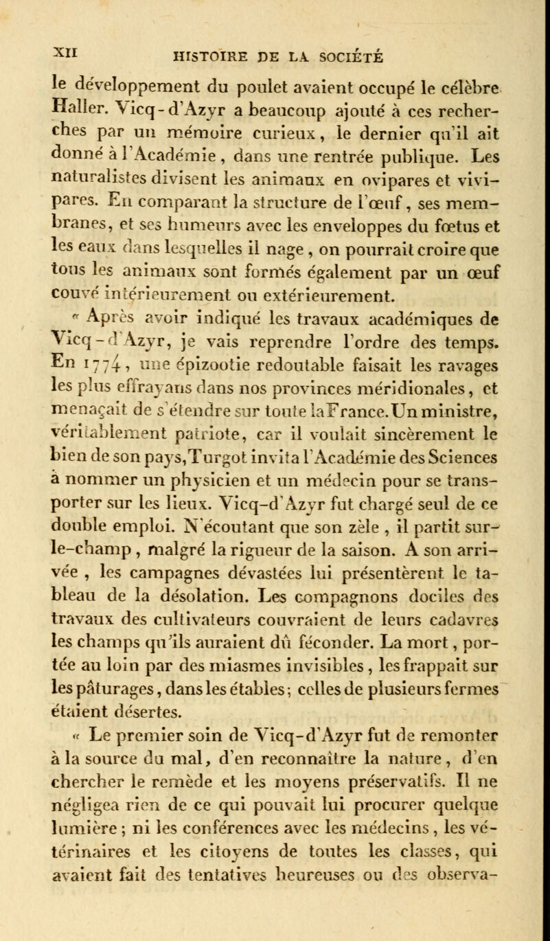 le développement du poulet avaient occupé le célèbre Haller. \icq-d'Azyr a beaucoup ajouté à ces recher- ches par un mémoire curieux, le dernier qu'il ait donné à l'Académie , dans une rentrée publique. Les naturalistes divisent les animaux en ovipares et vivi- pares. En comparant la structure de l'œuf, ses mem- branes, et ses humeurs avec les enveloppes du fœtus et les eaux dans lesquelles il nage , on pourrait croire que tous les animaux sont formés également par un œuf couvé intérieurement ou extérieurement. « Après avoir indiqué les travaux académiques de Vicq-d Azyr, je vais reprendre l'ordre des temps. ^n îlli-> llne épizootie redoutable faisait les ravages les plus effrayans dans nos provinces méridionales, et menaçait de s'étendre sur toute laFrance. Un ministre, véritablement patriote, car il voulait sincèrement le bien de son pays,Turgot invita l'Académie des Sciences a nommer un physicien et un médecin pour se trans- porter sur les lieux. Vicq-d'Azyr fut chargé seul de ce double emploi. N écoutant que son zèle , il partit sur- le-champ , malgré la rigueur de la saison. A son arri- vée , les campagnes dévastées lui présentèrent le ta- bleau de la désolation. Les compagnons dociles des travaux des cultivateurs couvraient de leurs cadavres les champs qu'ils auraient dû féconder. La mort, por- tée au loin par des miasmes invisibles, les frappait sur les pâturages, dans les étables ; celles de plusieurs fermes étaient désertes. « Le premier soin de Yicq-d'Azyr fut de remonter à la source da mal, d'en reconnaître la nature, d'en chercher le remède et les moyens préservatifs. Il ne négligea rien de ce qui pouvait lui procurer quelque lumière ; ni les conférences avec les médecins, les vé- térinaires et les citoyens de toutes les classes, qui avaient fait des tentatives heureuses ou d?s observa-