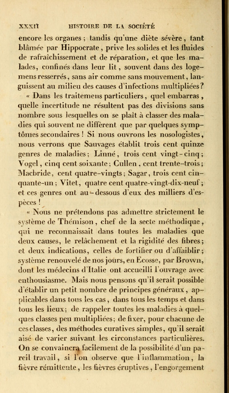 encore les organes ; tandis qu'une diète sévère, tant blâmée par Hippocrate , prive les solides et les fluides de rafraîchissement et de réparation, et que les ma- lades, confinés dans leur lit, souvent dans des loge- mens resserrés, sans air comme sans mouvement, lan- guissent au milieu des causes d'infections multipliées? « Dans les traitemens particuliers, quel embarras , quelle incertitude ne résultent pas des divisions sans nombre sous lesquelles on se plaît à classer des mala- dies qui souvent ne diffèrent que par quelques symp- tômes secondaires ! Si nous ouvrons les nosologistes, nous verrons que Sauvages établit trois cent quinze genres de maladies; Linné, trois cent vingt-cinq; Vogel, cinq cent soixante ; Cullen , cent trente-trois ; Macbride, cent quatre-vingts ; Sagar, trois cent cin- quante-un ; Vitet, quatre cent quatre-vingt-dix-neuf; et ces genres ont au - dessous d'eux des milliers d'es- pèces ! « Nous ne prétendons pas admettre strictement le système de Thémison , chef de la secte méthodique 7 qui ne reconnaissait dans toutes les maladies que deux causes, le relâchement et la rigidité des fibres; et deux indications, celles de fortifier ou d'affaiblir; système renouvelé de nos jours, en Ecosse, par Brown, dont les médecins d'Italie ont accueilli l'ouvrage avec enthousiasme. Mais nous pensons qu'il serait possible d'établir un petit nombre de principes généraux , ap- plicables dans tous les cas, dans tous les temps et dans tous les lieux; de rappeler toutes les maladies à quel- ques classes peu multipliées; de fixer, pour chacune de ces classes, des méthodes curatives simples, qu'il serait aisé de varier suivant les circonstances particulières. On se convaincra, facilement de la possibilité d'un pa- reil travail, si l'on observe que 1inflammation, la fièvre rémittente, les fièvres éruptives, l'engorgement