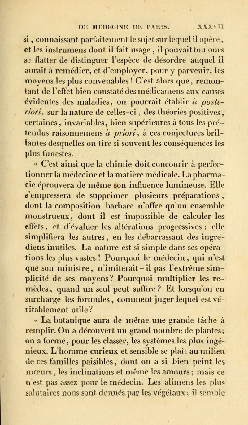 si, connaissant parfaitement le sujet sur lequel il opère, et les instrumens dont il fait usage , il pouvait toujours se flatter de distinguer l'espèce de désordre auquel il aurait à remédier, et d'employer, pour y parvenir, les moyens les plus convenables ! C'est alors que, remon- tant de l'effet bien constaté des médicamens aux causes évidentes des maladies, on pourrait établir a poste- riori, sur la nature de celles-ci , des théories positives, certaines, invariables, bien supérieures à tous les pré- tendus raisonnemens a priori, à ces conjectures bril- lantes desquelles on tire si souvent les conséquences les plus funestes. « C'est ainsi que la chimie doit concourir à perfec- tionner la médecine et la matière médicale. La pharma- cie éprouvera de même son influence lumineuse. Elle s'empressera de supprimer plusieurs préparations , dont la composition barbare n'offre qu'un ensemble monstrueux, dont il est impossible de calculer les effets, et d'évaluer les altérations progressives ; elle simplifiera les autres, en les débarrassant des ingré- diens inutiles. La nature est si simple dans ses opéra- tions les plus vastes ! Pourquoi le médecin, qui n'est que son ministre, n'imiterait-il pas l'extrême sim- plicité de ses moyens? Pourquoi multiplier les re- mèdes , quand un seul peut suffire ? Et lorsqu'on en surcharge les formules, comment juger lequel est vé- ritablement utile ? « La botanique aura de même une grande tâche à remplir. On a découvert un grand nombre de plantes; on a formé, pour les classer, les systèmes les plus ingé- nieux. L'homme curieux et sensible se plaît au milieu de ces familles paisibles, dont on a si bien peint les mœurs, les inclinations et même les amours ; mais ce n'est pas assez pour le médecin. Les alimens les plus salutaires nous sont donnés par les végétaux ; il semble